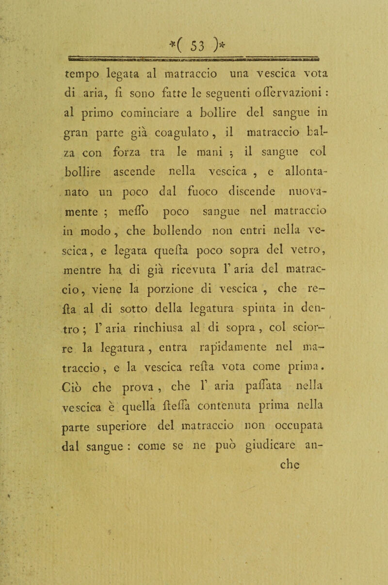 tempo legata al matraccio una vescica vota di aria, lì sono fatte le seguenti ofìervazioni : al primo cominciare a bollire del sangue in gran parte già coagulato , il matraccio bal¬ za con forza tra le mani $ il sangue col bollire ascende nella vescica , e allonta¬ nato un poco dal fuoco discende nuova¬ mente ; melfo poco sangue nel matraccio in modo , che bollendo non entri nella ve¬ scica, e legata quella poco sopra del vetro, mentre ha di già ricevuta V aria del matrac¬ cio, viene la porzione di vescica , che re¬ tta al di sotto della legatura spinta in den¬ tro ; T aria rinchiusa al di sopra , col sdora¬ re la legatura, entra rapidamente nel ma¬ traccio , e la vescica retta vota come prima. Ciò che prova , che V aria palfata nella vescica è quella tteifa contenuta prima nella parte superiore del matraccio non occupata dal sangue : come se ne può giudicare che an-