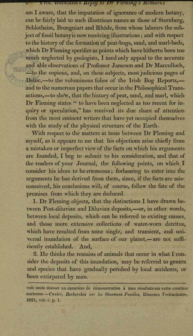 X 1 HJI. BIWWWIW s heply ho Dr Fleming's Remarks- am I aware, that the imputation of ignorance of modern botany, can be fairly laid to such illustrious names as those of Sternberg, Schlotheim, Brongniart and Rhode, from whose labours the sub¬ ject of fossil botany is now receiving illustrations; and with respect to the history of the formation of peat-bogs, sand, and marl-beds, which Dr Fleming specifies as points which have hitherto been too much neglected by geologists, I need only appeal to the accurate and able observations of Professor Jameson and Dr Macculloch, —'to the copious, and, on these subjects, most judicious pages of Deluc,—to the voluminous folios of the Irish Bog Reports,— and to the numerous papers that occur in the Philosophical Trans¬ actions,—to she\v, that the history of peat, sand, and marl, which Dr Fleming states 44 to have been neglected as too recent for in¬ quiry or speculation,” has received its due share of attention from the most eminent writers that have yet occupied themselves with the study of the physical structure of the Earth. With respect to the matters at issue between Dr Fleming and myself, as it appears to me that his objections arise chiefly from a mistaken or imperfect view of the facts on which his arguments are founded, I beg to submit to his consideration, and that of the readers of your Journal, the following points, on which I consider his ideas to be erroneous; forbearing to enter into the arguments he has derived from them, since, if the facts are mis¬ conceived, his conclusions will, of course, follow the fate of the premises from which they are deduced. 1. Dr Fleming objects, that the distinctions I have drawn be¬ tween Post-diluvian and Diluvian deposits,—or, in other words, between local deposits, which can be referred to existing causes, and those more extensive collections of water-worn detritus, which have resulted from some single, and transient, and uni¬ versal inundation of the surface of our planet,— are not suffi¬ ciently established. And, 2. He thinks the remains of animals that occur in what I con¬ sider the deposits of this inundation, may be referred to genera and species that have gradually perished by local accidents, or been extirpated by man. voit seule donner un caractere de demonstration a mes resultats sur cette creation ancienne.—Cuvier, Iiecherches si(r les Ossemens Fossiles, Discours Freliminane,