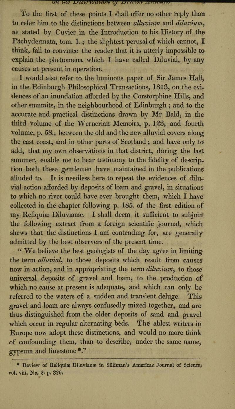 m me uibuwiivivn uj mimii minimum. To the first of these points I shall offer no other reply than to refer him to the distinctions between alluvium and diluvium, as stated by Cuvier in the Introduction to bis History of the Pachydermata, tom. 1.; the slightest perusal of which cannot, I think, fail to convince the reader that it is utterly impossible to explain the phenomena which I have called Diluvial, by any causes at present in operation. I would also refer to the luminous paper of Sir James Hall, in the Edinburgh Philosophical Transactions, 1813, on the evi¬ dences of an inundation afforded by the Corstorphine Hills, and other summits, in the neighbourhood of Edinburgh ; and to the accurate and practical distinctions drawn by Mr Bald, in the third volume of the Wernerian Memoirs, p. 123, and fourth volume, p. 58. j between the old and the new alluvial covers along the east coast, and in other parts of Scotland; and have only to add, that my own observations in that district, during the last summer, enable me to bear testimony to the fidelity of descrip¬ tion both these gentlemen have maintained in the publications alluded to. It is needless here to repeat the evidences of dilu¬ vial action afforded by deposits of loam and gravel, in situations to which no river could have ever brought them, which I have collected in the chapter following p. 185. of the first edition of * tny Reliquiae Diluvianae. I shall deenl it sufficient to subjoin the following extract from a foreign scientific journal, which shews that the distinctions I am contending for, are generally admitted by the best observers of the present time. “ We believe the best geologists of the day agree in limiting the term alluvial, to those deposits which result from causes now in action, and in appropriating the term diluvium, to those universal deposits of gravel and loam, to the production of which no cause at present is adequate, and which can only be referred to the waters of a sudden and transient deluge. This gravel and loam are always confusedly mixed together, and are thus distinguished from the older deposits of sand and gravel which occur in regular alternating beds. The ablest writers in Europe now adopt these distinctions, and would no more think of confounding them, than to describe, under the same name, gypsum and limestone * Review of Reliquiae Diluvianae in Silliman’s American Journal of Science;