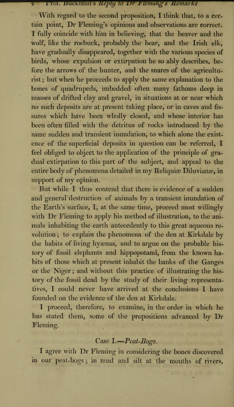 u^^rroi. isucKianci s licpiy to ur Fleming's licmarKs With regard to the second proposition, I think that, to a cer¬ tain point, Dr Fleming’s opinions and observations are correct. I fully coincide with him in believing, that the beaver and the wolf, like the roebuck, probably the bear, and the Irish elk, have gradually disappeared, together with the various species of birds, whose expulsion or extirpation he so ably describes, be¬ fore the arrows of the hunter, and the snares of the agricultu¬ rist ; but when he proceeds to apply the same explanation to the bones of quadrupeds, imbedded often many fathoms deep in masses of drifted clay and gravel, in situations at or near which no such deposits are at present taking place, or in caves and fis¬ sures which have been wholly closed, and whose interior has been often filled with the detritus of rocks introduced by the same sudden and transient inundation, to which alone the exist¬ ence of the superficial deposits in question can be referred, I feel obliged to object to the application of the principle of gra¬ dual extirpation to this part of the subject, and appeal to the entire body of phenomena detailed in my Reliquiae Diluvianse, in support of my opinion. But while I thus contend that there is evidence of a sudden and general destruction of animals by a transient inundation of the Earth’s surface, I, at the same time, proceed most willingly with Dr Fleming to apply his method of illustration, to the ani¬ mals inhabiting the earth antecedently to this great aqueous re¬ volution ; to explain the phenomena of the den at Kirkdale by the habits of living hyaenas, and to argue on the probable his¬ tory of fossil elephants and hippopotami, from the known ha¬ bits of those which at present inhabit the banks of the Ganges or the Niger; and without this practice of illustrating the his¬ tory of the fossil dead by the study of their living representa¬ tives, I could never have arrived at the conclusions I have founded on the evidence of the den at Kirkdale. I proceed, therefore, to examine, in the order in which he has stated them, some of the propositions advanced by Dr Fleming. Case I.—Peat-Bogs. I agree with Dr Fleming in considering the bones discovered in our peat-bogs; in mud and silt at the mouths of rivers.