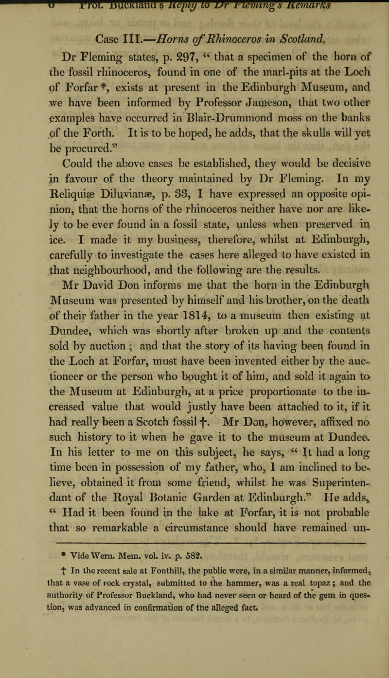 Case III.—Horns of Rhinoceros in Scotland. Dr Fleming states, p. 297, u that a specimen of the horn of the fossil rhinoceros, found in one of the marl-pits at the Loch of Forfar % exists at present in the Edinburgh Museum, and we have been informed by Professor Jameson, that two other examples have occurred in Blair-Drummond moss on the banks of the Forth. It is to be hoped, he adds, that the skulls will yet be procured.” Could the above cases be established, they would be decisive in favour of the theory maintained by Dr Fleming. In my Reliquise Diluvianse, p. S3, I have expressed an opposite opi¬ nion, that the horns of the rhinoceros neither have nor are like¬ ly to be ever found in a fossil state, unless when preserved in ice. I made it my business, therefore, whilst at Edinburgh, carefully to investigate the cases here alleged to have existed in that neighbourhood, and the following are the results. Mr David Don informs me that the horn in the Edinburgh Museum was presented by himself and his brother, on the death of their father in the year 1814, to a museum then existing at Dundee, which was shortly after broken up and the contents sold by auction ; and that the story of its having been found in the Loch at Forfar, must have been invented either by the auc¬ tioneer or the person who bought it of him, and sold it again to the Museum at Edinburgh, at a price proportionate to the in¬ creased value that would justly have been attached to it, if it had really been a Scotch fossil * *f*. Mr Don, however, affixed no such history to it when he gave it to the museum at Dundee. In his letter to me on this subject, he says, “ It had a long time been in possession of my father, who, 1 am inclined to be¬ lieve, obtained it from some friend, whilst he was Superinten- dant of the Royal Botanic Garden at Edinburgh.” He adds, “ Had it been found in the lake at Forfar, it is not probable that so remarkable a circumstance should have remained un- • VideWern. Mem. vol. iv. p. 582. ■J* In the recent sale at Fonthill, the public were, in a similar manner, informed, * that a vase of rock crystal, submitted to the hammer, was a real topaz ; and the P authority of Professor Buckland, who had never seen or heard of the gem in ques¬ tion, was advanced in confirmation of the alleged fact.