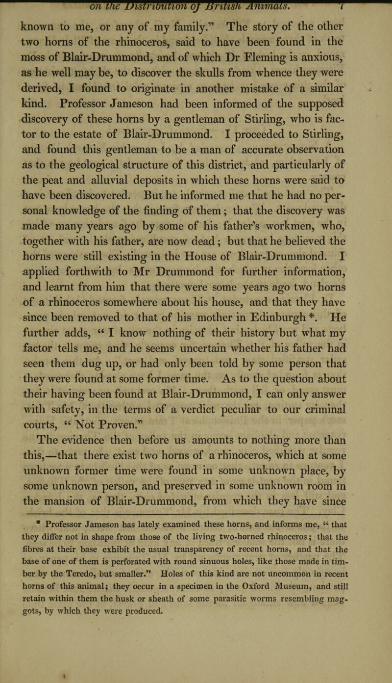 on the jJistrwtmonq/nrmsfrAmTnacsT^^^^^t^ known to me, or any of my family.” The story of the other two horns of the rhinoceros, said to have been found in the moss of Blair-Drummond, and of which Dr Fleming is anxious, as he well may be, to discover the skulls from whence they were derived, I found to originate in another mistake of a similar kind. Professor Jameson had been informed of the supposed discovery of these horns by a gentleman of Stirling, who is fac¬ tor to the estate of Blair-Drummond. I proceeded to Stirling, and found this gentleman to be a man of accurate observation as to the geological structure of this district, and particularly of the peat and alluvial deposits in which these horns were said to have been discovered. But he informed me that he had no per¬ sonal knowledge of the finding of them ; that the discovery was made many years ago by some of his father’s workmen, who, together with his father, are now dead ; but that he believed the horns were still existing in the House of Blair-Drummond. I applied forthwith to Mr Drummond for further information, and learnt from him that there were some years ago two horns of a rhinoceros somewhere about his house, and that they have since been removed to that of his mother in Edinburgh *. He further adds, “ I know nothing of their history but what my factor tells me, and he seems uncertain whether his father had seen them dug up, or had only been told by some person that they were found at some former time. As to the question about their having been found at Blair-Drummond, I can only answer with safety, in the terms of a verdict peculiar to our criminal courts, “Not Proven.” The evidence then before us amounts to nothing more than this,—that there exist two horns of a rhinoceros, which at some unknown former time were found in some unknown place, by some unknown person, and preserved in some unknown room in the mansion of Blair-Drummond, from which they have since * Professor Jameson has lately examined these horns, and informs me, “ that they differ not in shape from those of the living two-horned rhinoceros; that the fibres at their base exhibit the usual transparency of recent horns, and that the base of one of them is perforated with round sinuous holes, like those made in tim¬ ber by the Teredo, but smaller.” Holes of this kind are not uncommon in recent horns of this animal; they occur in a specimen in the Oxford Museum, and still retain within them the husk or sheath of some parasitic worms resembling mag¬ gots, by which they were produced.