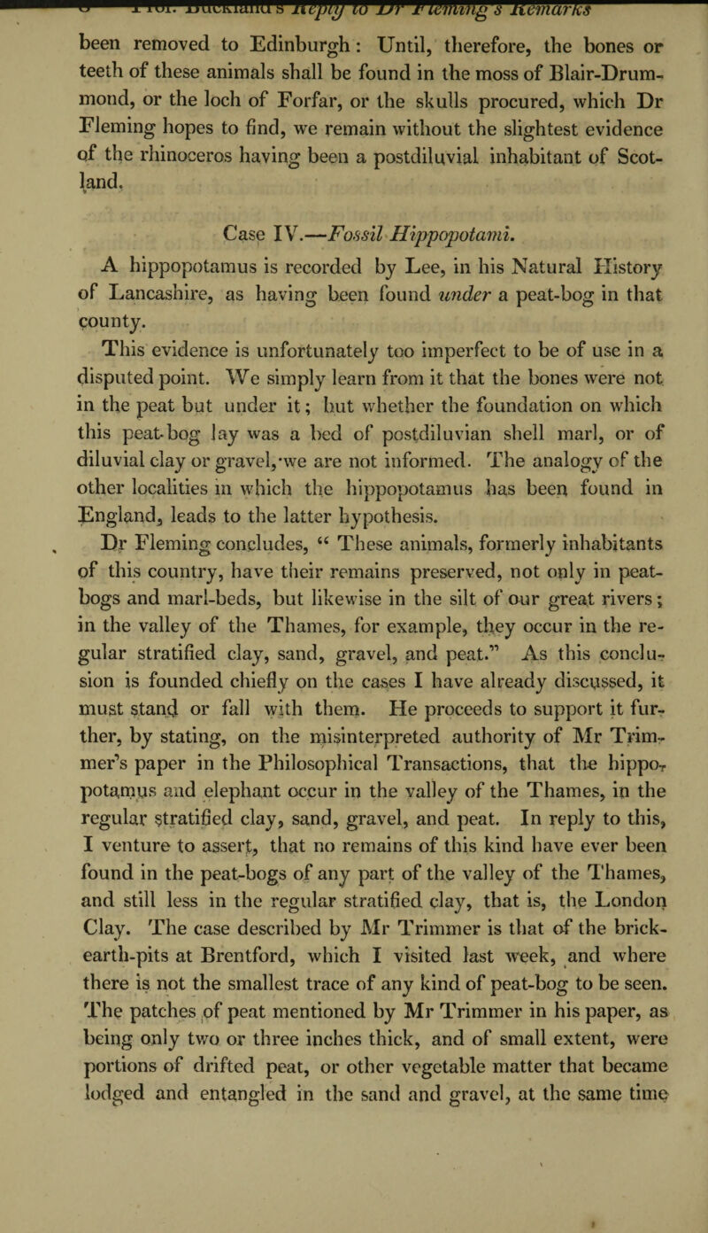 ^- been removed to Edinburgh: Until, therefore, the bones or teeth of these animals shall be found in the moss of Blair-Drum- mond, or the loch of Forfar, or the skulls procured, which Dr Fleming hopes to find, we remain without the slightest evidence of the rhinoceros having been a postdiluvial inhabitant of Scot¬ land. % ' Case IV.—Fossil Hippopotami. A hippopotamus is recorded by Lee, in his Natural History of Lancashire, as having been found under a peat-bog in that county. This evidence is unfortunately too imperfect to be of use in a disputed point. We simply learn from it that the bones were not. in the peat but under it; but whether the foundation on which this peat-bog lay was a bed of postdiluvian shell marl, or of diluvial clay or gravel,*we are not informed. The analogy of the other localities m which the hippopotamus has been found in England, leads to the latter hypothesis. Dr Fleming concludes, u These animals, formerly inhabitants of this country, have their remains preserved, not only in peat¬ bogs and marl-beds, but likewise in the silt of our great rivers; in the valley of the Thames, for example, they occur in the re¬ gular stratified clay, sand, gravel, and peat.” As this conclu¬ sion is founded chiefly on the cases I have already discussed, it must stand or fall with them. He proceeds to support it fur¬ ther, by stating, on the misinterpreted authority of Mr Trim¬ mer’s paper in the Philosophical Transactions, that the hippoT potamus and elephant occur in the valley of the Thames, in the regular stratified clay, sand, gravel, and peat. In reply to this, I venture to assert, that no remains of this kind have ever been found in the peat-bogs of any part of the valley of the Thames, and still less in the regular stratified clay, that is, the London Clay. The case described by Mr Trimmer is that of the brick- earth-pits at Brentford, which I visited last wreek, and where there is not the smallest trace of any kind of peat-bog to be seen. The patches of peat mentioned by Mr Trimmer in his paper, as being only two or three inches thick, and of small extent, were portions of drifted peat, or other vegetable matter that became lodged and entangled in the sand and gravel, at the same time