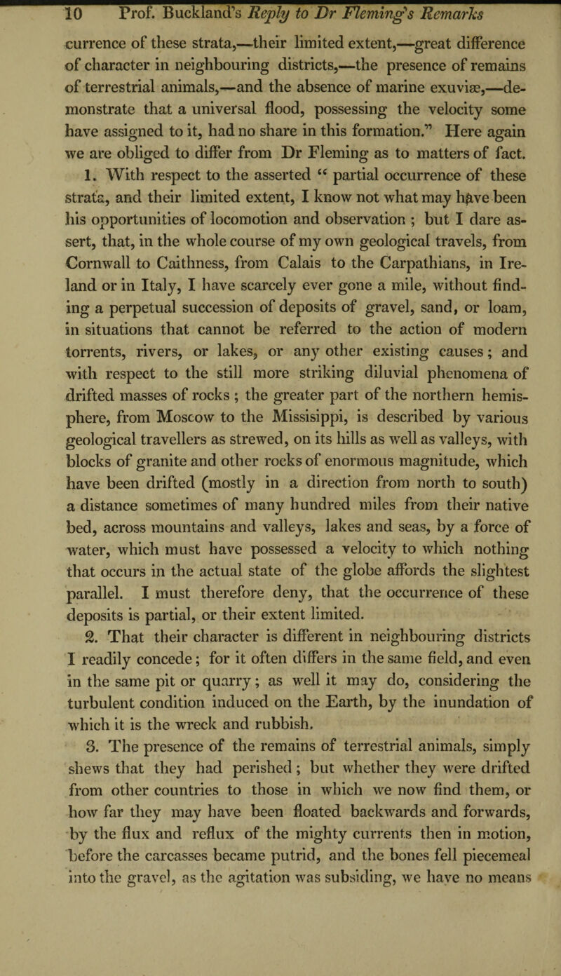 currence of these strata,—their limited extent,—great difference of character in neighbouring districts,—the presence of remains of terrestrial animals,—and the absence of marine exuviae,—de¬ monstrate that a universal flood, possessing the velocity some have assigned to it, had no share in this formation.” Here again we are obliged to differ from Dr Fleming as to matters of fact. 1. With respect to the asserted “ partial occurrence of these strata, and their limited extent, I know not what may hftve been his opportunities of locomotion and observation ; but I dare as¬ sert, that, in the whole course of my own geological travels, from Cornwall to Caithness, from Calais to the Carpathians, in Ire¬ land or in Italy, I have scarcely ever gone a mile, without find¬ ing a perpetual succession of deposits of gravel, sand, or loam, in situations that cannot be referred to the action of modern torrents, rivers, or lakes, or any other existing causes; and with respect to the still more striking diluvial phenomena of drifted masses of rocks ; the greater part of the northern hemis¬ phere, from Moscow to the Missisippi, is described by various geological travellers as strewed, on its hills as well as valleys, with blocks of granite and other rocks of enormous magnitude, which have been drifted (mostly in a direction from north to south) a distance sometimes of many hundred miles from their native bed, across mountains and valleys, lakes and seas, by a force of water, which must have possessed a velocity to which nothing that occurs in the actual state of the globe affords the slightest parallel. I must therefore deny, that the occurrence of these deposits is partial, or their extent limited. 2. That their character is different in neighbouring districts I readily concede; for it often differs in the same field, and even in the same pit or quarry; as well it may do, considering the turbulent condition induced on the Earth, by the inundation of which it is the wreck and rubbish. 3. The presence of the remains of terrestrial animals, simply shews that they had perished; but whether they were drifted from other countries to those in which we now find them, or how far they may have been floated backwards and forwards, by the flux and reflux of the mighty currents then in motion, before the carcasses became putrid, and the bones fell piecemeal into the gravel, as the agitation was subsiding, we have no means