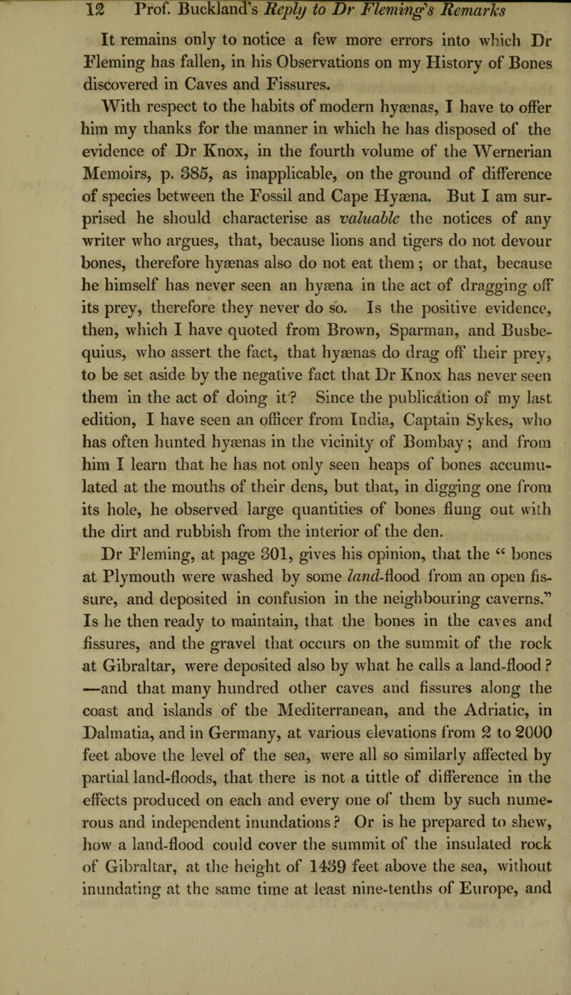 It remains only to notice a few more errors into which Dr Fleming has fallen, in his Observations on my History of Bones discovered in Caves and Fissures. With respect to the habits of modern hyaenas, I have to offer him my thanks for the manner in which he has disposed of the evidence of Dr Knox, in the fourth volume of the Wernerian Memoirs, p. 385, as inapplicable, on the ground of difference of species between the Fossil and Cape Hyaena. But I am sur¬ prised he should characterise as valuable the notices of any writer who argues, that, because lions and tigers do not devour bones, therefore hyaenas also do not eat them ; or that, because he himself has never seen an hyaena in the act of dragging off its prey, therefore they never do so. Is the positive evidence, then, which I have quoted from Brown, Sparman, and Busbe- quius, who assert the fact, that hyaenas do drag off their prey, to be set aside by the negative fact that Dr Knox has never seen them in the act of doing it P Since the publication of my last edition, I have seen an officer from India, Captain Sykes, who has often hunted hyaenas in the vicinity of Bombay; and from him I learn that he has not only seen heaps of bones accumu¬ lated at the mouths of their dens, but that, in digging one from its hole, he observed large quantities of bones flung out with the dirt and rubbish from the interior of the den. Dr Fleming, at page 301, gives his opinion, that the “ bones at Plymouth were washed by some land-ftoo& from an open fis¬ sure, and deposited in confusion in the neighbouring caverns.” Is he then ready to maintain, that the bones in the caves and fissures, and the gravel that occurs on the summit of the rock at Gibraltar, were deposited also by what he calls a land-flood ? —and that many hundred other caves and fissures along the coast and islands of the Mediterranean, and the Adriatic, in Dalmatia, and in Germany, at various elevations from 2 to 2000 feet above the level of the sea, were all so similarly affected by partial land-floods, that there is not a tittle of difference in the effects produced on each and every one of them by such nume¬ rous and independent inundations ? Or is he prepared to shew, how a land-flood could cover the summit of the insulated rock of Gibraltar, at the height of 1439 feet above the sea, without inundating at the same time at least nine-tenths of Europe, and