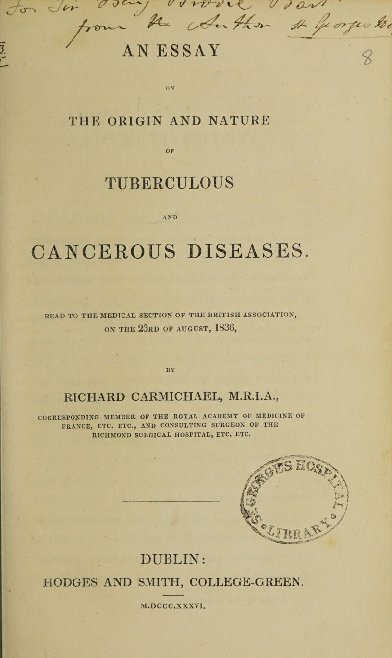 <U i^- cr O ✓ 'fr&'-V i- £/ </ *0^' , A? r/i jX & AN ESSAY £ ON’ THE ORIGIN AND NATURE TUBERCULOUS AND CANCEROUS DISEASES. READ TO THE MEDICAL SECTION OF THE BRITISH ASSOCIATION, on the 23rd OF AUGUST, 1836, BY RICHARD CARMICHAEL, M.R.I.A., CORRESPONDING MEMBER OF THE ROYAL ACADEMY OF MEDICINE OF FRANCE, ETC. ETC., AND CONSULTING SURGEON OF THE RICHMOND SURGICAL HOSPITAL, ETC. ETC. DUBLIN: HODGES AND SMITH, COLLEGE-GREEN. M.DCCC.XXXVI.