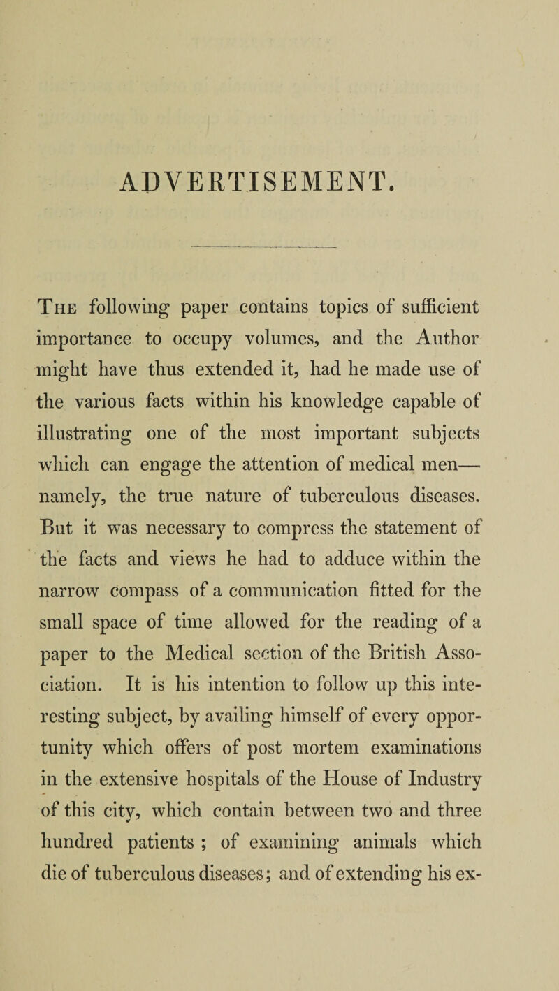 ADVERTISEMENT. The following paper contains topics of sufficient importance to occupy volumes, and the Author might have thus extended it, had he made use of the various facts within his knowledge capable of illustrating one of the most important subjects which can engage the attention of medical men— namely, the true nature of tuberculous diseases. But it was necessary to compress the statement of the facts and views he had to adduce within the narrow compass of a communication fitted for the small space of time allowed for the reading of a paper to the Medical section of the British Asso¬ ciation. It is his intention to follow up this inte¬ resting subject, by availing himself of every oppor¬ tunity which offers of post mortem examinations in the extensive hospitals of the House of Industry of this citv, which contain between two and three * hundred patients ; of examining animals which die of tuberculous diseases; and of extending his ex-