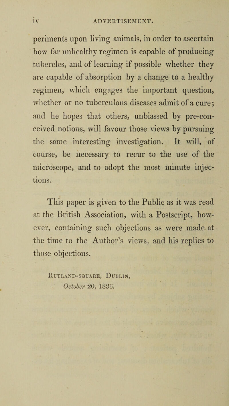 periments upon living animals, in order to ascertain how far unhealthy regimen is capable of producing tubercles, and of learning if possible whether they are capable of absorption by a change to a healthy regimen, which engages the important question, whether or no tuberculous diseases admit of a cure; and he hopes that others, unbiassed by pre-con- ceived notions, will favour those views by pursuing the same interesting investigation. It will, of course, be necessary to recur to the use of the microscope, and to adopt the most minute injec¬ tions. This paper is given to the Public as it was read at the British Association, with a Postscript, how¬ ever, containing such objections as were made at the time to the Author’s views, and his replies to those objections. PlUtland-square, Dublin, October 20, 1836.