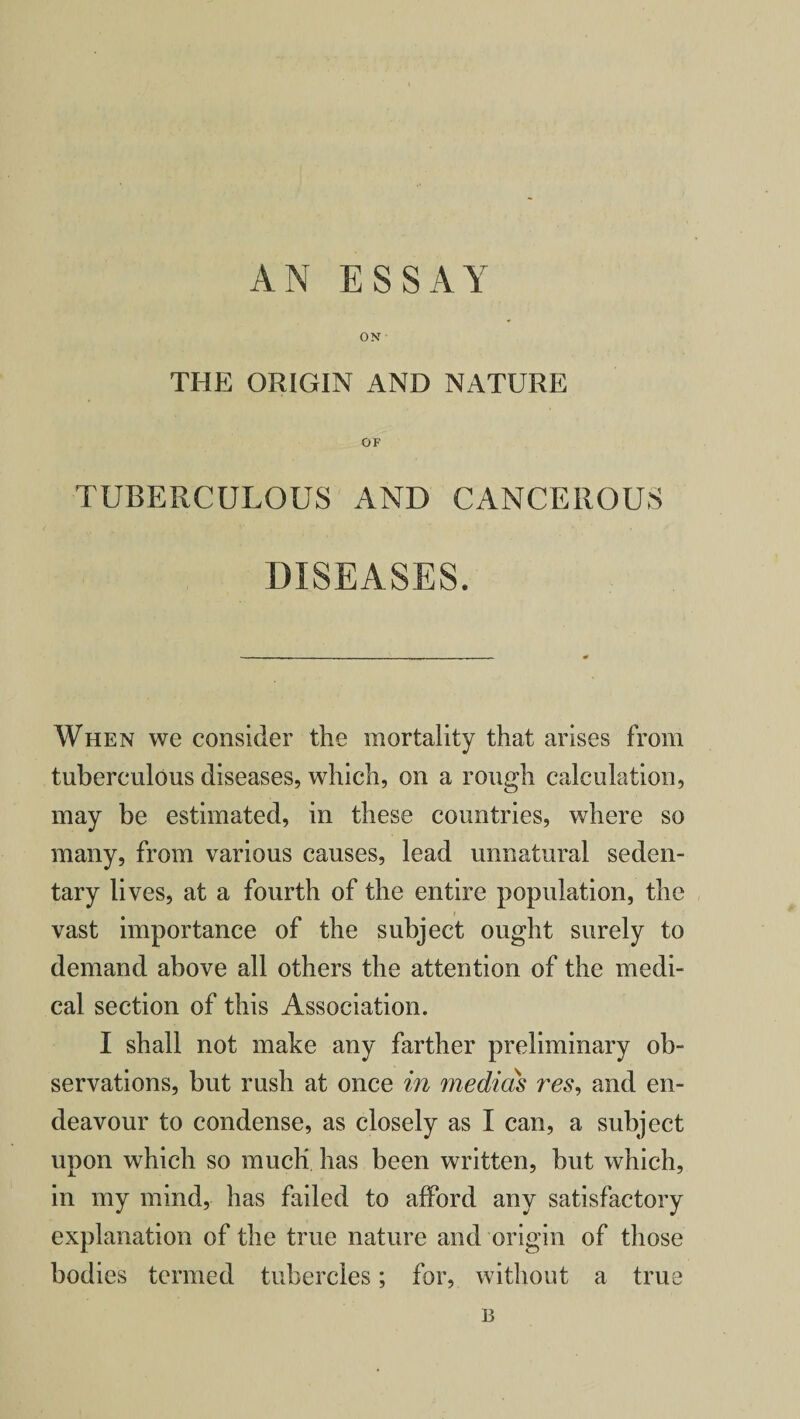 AN ESSAY ON THE ORIGIN AND NATURE OF TUBERCULOUS AND CANCEROUS DISEASES. When we consider the mortality that arises from tuberculous diseases, which, on a rough calculation, may be estimated, in these countries, where so many, from various causes, lead unnatural seden¬ tary lives, at a fourth of the entire population, the vast importance of the subject ought surely to demand above all others the attention of the medi¬ cal section of this Association. I shall not make any farther preliminary ob¬ servations, but rush at once in media's res, and en¬ deavour to condense, as closely as I can, a subject upon which so much has been written, but which, in my mind, has failed to afford any satisfactory explanation of the true nature and origin of those bodies termed tubercles; for, without a true B