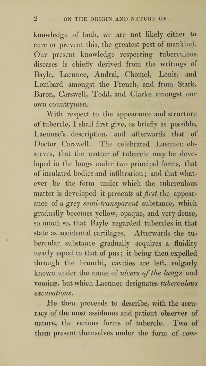 knowledge of both, we are not likely either to cure or prevent this, the greatest pest of mankind. Our present knowledge respecting tuberculous diseases is chiefly derived from the writings of Bayle, Laennec, Andral, Chomel, Louis, and Lombard amongst the French, and from Stark, Baron, Carswell, Todd, and Clarke amongst our ¥ own countrymen. With respect to the appearance and structure of tubercle, I shall first give, as briefly as possible, Laennec’s description, and afterwards that of Doctor Carswell. The celebrated Laennec ob¬ serves, that the matter of tubercle may be deve¬ loped in the lungs under two principal forms, that of insulated bodies and infiltration; and that what¬ ever be the form under which the tuberculous matter is developed it presents at first the appear¬ ance of a grey semi-transparent substance, which gradually becomes yellow, opaque, and very dense, so much so, that Bayle regarded tubercles in that state as accidental cartilages. Afterwards the tu¬ bercular substance gradually acquires a fluidity nearly equal to that of pus; it being then expelled through the bronchi, cavities are left, vulgarly known under the name of ulcers of the lungs and vomicae, but which Laennec designates tuberculous excavations. He then proceeds to describe, with the accu¬ racy of the most assiduous and patient observer of nature, the various forms of tubercle. Two of them present themselves under the form of com-