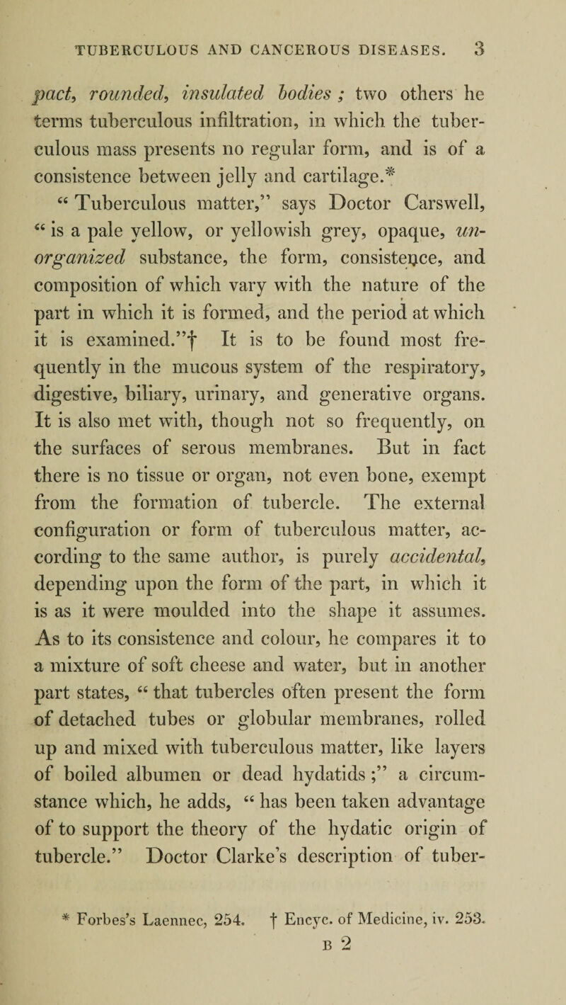 pact, rounded, insulated bodies ; two others he terms tuberculous infiltration, in which the tuber¬ culous mass presents no regular form, and is of a consistence between jelly and cartilage.* 44 Tuberculous matter,” says Doctor Carswell, 44 is a pale yellow, or yellowish grey, opaque, un¬ organized substance, the form, consisteijce, and composition of which vary with the nature of the part in which it is formed, and the period at which it is examined. ”f It is to be found most fre¬ quently in the mucous system of the respiratory, digestive, biliary, urinary, and generative organs. It is also met with, though not so frequently, on the surfaces of serous membranes. But in fact there is no tissue or organ, not even bone, exempt from the formation of tubercle. The external configuration or form of tuberculous matter, ac¬ cording to the same author, is purely accidental, depending upon the form of the part, in which it is as it were moulded into the shape it assumes. As to its consistence and colour, he compares it to a mixture of soft cheese and water, but in another part states, 64 that tubercles often present the form of detached tubes or globular membranes, rolled up and mixed with tuberculous matter, like layers of boiled albumen or dead hydatidsa circum¬ stance which, he adds, 44 has been taken advantage of to support the theory of the hydatic origin of tubercle.” Doctor Clarke’s description of tuber- * Forbes’s Laennec, 254. f Encyc. of Medicine, iv. 253. B 2