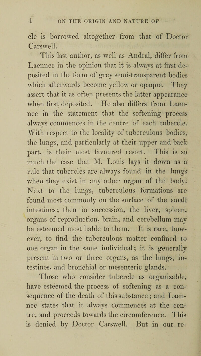 cle is borrowed altogether from that of Doctor Carswell. This last author, as well as Andral, differ from Laennec in the opinion that it is always at first de¬ posited in the form of grey semi-transparent bodies which afterwards become yellow or opaque. They assert that it as often presents the latter appearance when first deposited. He also differs from Laen¬ nec in the statement that the softening process always commences in the centre of each tubercle. With respect to the locality of tuberculous bodies, the lungs, and particularly at their upper and back part, is their most favoured resort. This is so much the case that M. Louis lays it down as a rule that tubercles are always found in the lungs when they exist in any other organ of the body. Next to the lungs, tuberculous formations are found most commonly on the surface of the small intestines; then in succession, the liver, spleen, organs of reproduction, brain, and cerebellum may be esteemed most liable to them. It is rare, how¬ ever, to find the tuberculous matter confined to one organ in the same individual; it is generally present in two or three organs, as the lungs, in¬ testines, and bronchial or mesenteric glands. Those who consider tubercle as organizable, have esteemed the process of softening as a con¬ sequence of the death of this substance ; and Laen¬ nec states that it always commences at the cen¬ tre, and proceeds towards the circumference. This is denied by Doctor Carswell. But in our re-