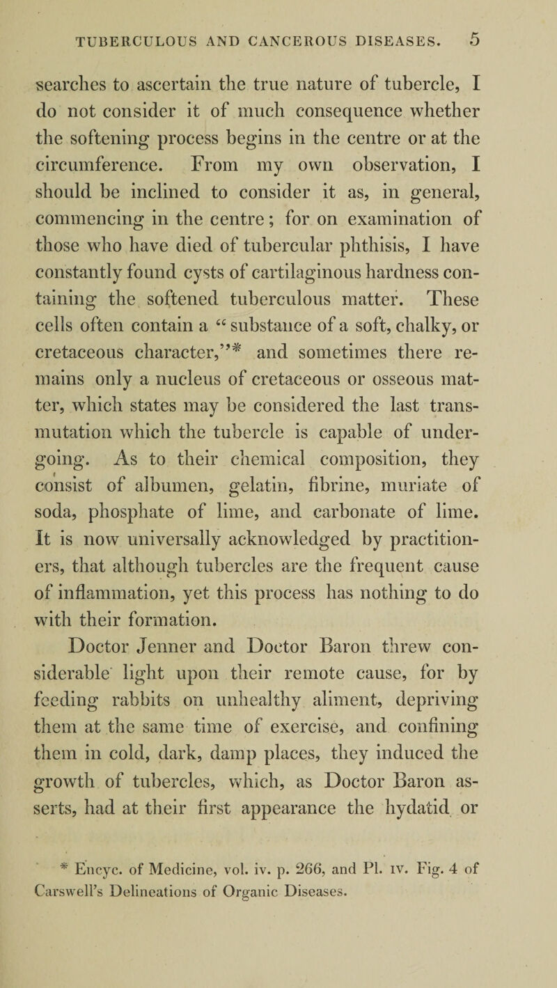 searches to ascertain the true nature of tubercle, I do not consider it of much consequence whether the softening process begins in the centre or at the circumference. From my own observation, I should be inclined to consider it as, in general, commencing in the centre; for on examination of those who have died of tubercular phthisis, I have constantly found cysts of cartilaginous hardness con¬ taining the softened tuberculous matter. These cells often contain a “ substance of a soft, chalky, or cretaceous character,”* and sometimes there re¬ mains only a nucleus of cretaceous or osseous mat¬ ter, which states may be considered the last trans¬ mutation which the tubercle is capable of under¬ going. As to their chemical composition, they consist of albumen, gelatin, fibrine, muriate of soda, phosphate of lime, and carbonate of lime. It is now universally acknowledged by practition¬ ers, that although tubercles are the frequent cause of inflammation, yet this process has nothing to do with their formation. Doctor Jenner and Doctor Baron threw con¬ siderable light upon their remote cause, for by feeding rabbits on unhealthy aliment, depriving them at the same time of exercise, and confining them in cold, dark, damp places, they induced the growth of tubercles, which, as Doctor Baron as¬ serts, had at their first appearance the hydatid or * Eli eye. of Medicine, vol. iv. p. 266, and PI. iv. Fig. 4 of Carswell’s Delineations of Organic Diseases.