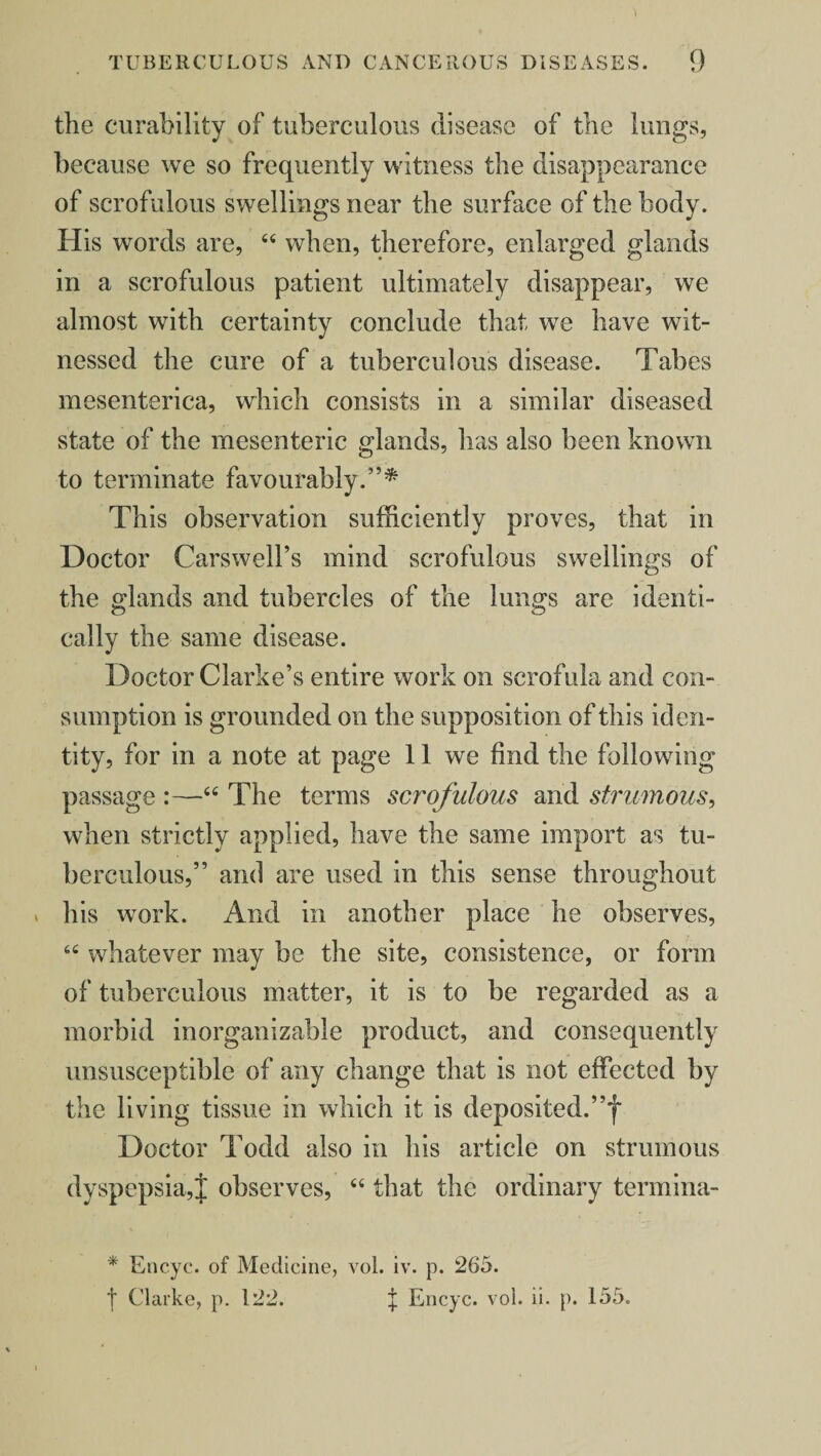 the curability of tuberculous disease of the lungs, because we so frequently witness the disappearance of scrofulous swellings near the surface of the body. His words are, “ when, therefore, enlarged glands in a scrofulous patient ultimately disappear, we almost with certainty conclude that we have wit¬ nessed the cure of a tuberculous disease. Tabes mesenterica, which consists in a similar diseased state of the mesenteric glands, has also been known to terminate favourably.”* This observation sufficiently proves, that in Doctor Carswell’s mind scrofulous swellings of the glands and tubercles of the lungs are identi¬ cally the same disease. Doctor Clarke’s entire work on scrofula and con¬ sumption is grounded on the supposition of this iden¬ tity, for in a note at page 11 we find the following passage :—“ The terms scrofulous and strumous, when strictly applied, have the same import as tu¬ berculous,” and are used in this sense throughout * his work. And in another place he observes, whatever may be the site, consistence, or form of tuberculous matter, it is to be regarded as a morbid inorganizable product, and consequently unsusceptible of any change that is not effected by the living tissue in which it is deposited.”! Doctor Todd also in his article on strumous dyspepsia,J observes, “ that the ordinary termina- * Encyc. of Medicine, vol. iv. p. 265. ■j* Clarke, p. 122. J Encyc. vol. ii. p. 155.