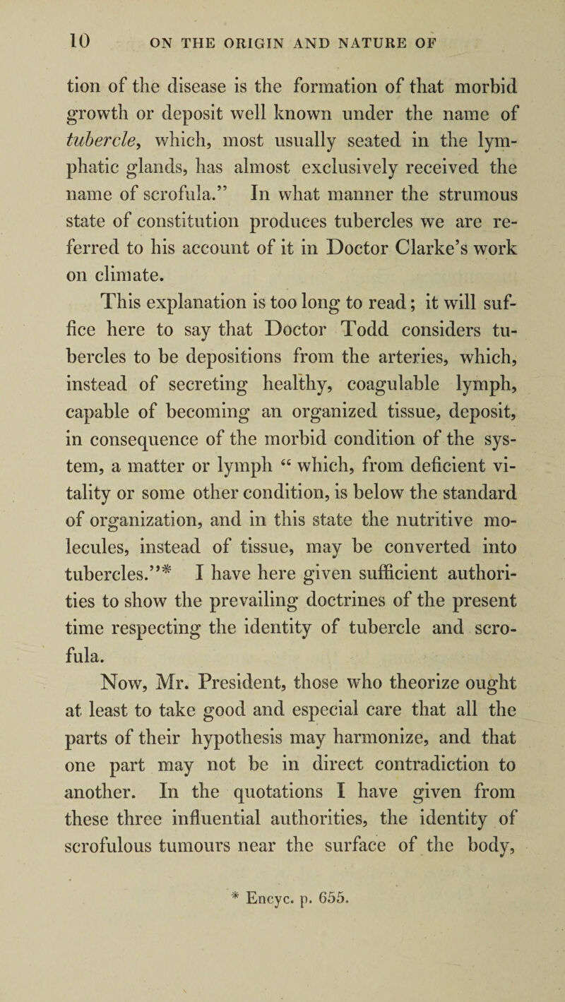 tion of the disease is the formation of that morbid growth or deposit well known under the name of tubercle, which, most usually seated in the lym¬ phatic glands, has almost exclusively received the name of scrofula.” In what manner the strumous state of constitution produces tubercles we are re¬ ferred to his account of it in Doctor Clarke’s work on climate. This explanation is too long to read; it will suf¬ fice here to say that Doctor Todd considers tu¬ bercles to be depositions from the arteries, which, instead of secreting healthy, coagulable lymph, capable of becoming an organized tissue, deposit, in consequence of the morbid condition of the sys¬ tem, a matter or lymph 44 which, from deficient vi¬ tality or some other condition, is below the standard of organization, and in this state the nutritive mo¬ lecules, instead of tissue, may be converted into tubercles.”* I have here given sufficient authori¬ ties to show the prevailing doctrines of the present time respecting the identity of tubercle and scro¬ fula. Now, Mr. President, those who theorize ought at least to take good and especial care that all the parts of their hypothesis may harmonize, and that one part may not be in direct contradiction to another. In the quotations I have given from these three influential authorities, the identity of scrofulous tumours near the surface of the body, * Encyc. p. 655.