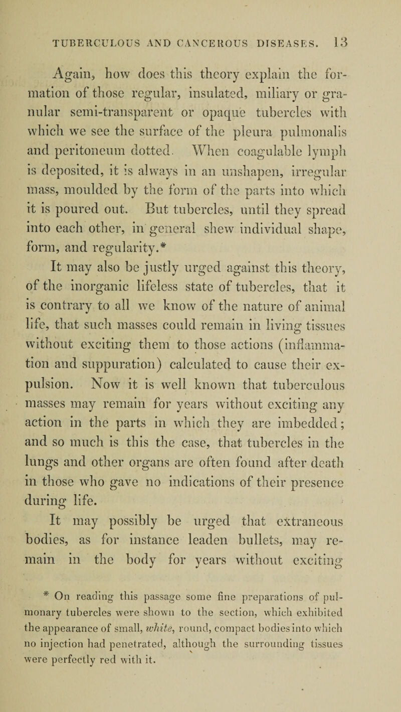 Again, how does this theory explain the for¬ mation of those regular, insulated, miliary or gra¬ nular semi-transparent or opaque tubercles with which we see the surface of the pleura pulmonalis and peritoneum dotted. When coagulable lymph is deposited, it is always in an unshapen, irregular mass, moulded by the form of the parts into which it is poured out. But tubercles, until they spread into each other, in general shew individual shape, form, and regularity.* It may also be justly urged against this theory, of the inorganic lifeless state of tubercles, that it is contrary to all we know of the nature of animal life, that such masses could remain in living; tissues without exciting them to those actions (inflamma¬ tion and suppuration) calculated to cause their ex¬ pulsion. Now it is well known that tuberculous masses may remain for years without exciting any action in the parts in which they are imbedded; and so much is this the case, that tubercles in the lungs and other organs are often found after death in those who gave no indications of their presence during life. It may possibly be urged that extraneous bodies, as for instance leaden bullets, may re¬ main in the body for years without exciting * On reading this passage some fine preparations of pul¬ monary tubercles were shown to the section, which exhibited the appearance of small, white, round, compact bodies into which no injection had penetrated, although the surrounding tissues were perfectly red with it.