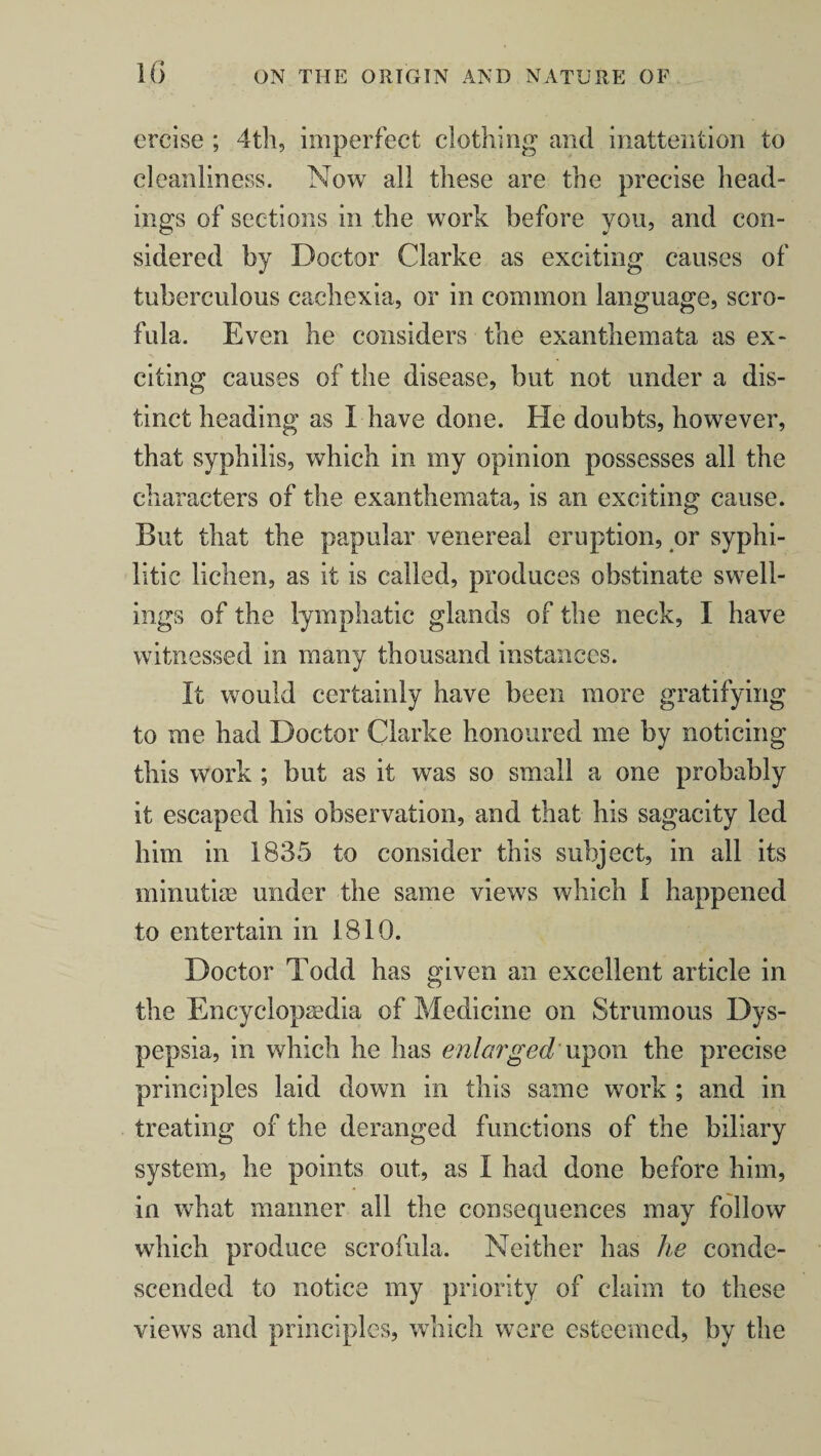 ercise ; 4th, imperfect clothing and inattention to cleanliness. Now all these are the precise head¬ ings of sections in the work before you, and con¬ sidered by Doctor Clarke as exciting causes of tuberculous cachexia, or in common language, scro¬ fula. Even he considers the exanthemata as ex¬ citing causes of the disease, but not under a dis¬ tinct heading as I have done. He doubts, however, that syphilis, which in my opinion possesses all the characters of the exanthemata, is an exciting cause. But that the papular venereal eruption, or syphi¬ litic lichen, as it is called, produces obstinate swell¬ ings of the lymphatic glands of the neck, I have witnessed in many thousand instances. It would certainly have been more gratifying to me had Doctor Clarke honoured me by noticing this work ; but as it was so small a one probably it escaped his observation, and that his sagacity led him in 1835 to consider this subject, in all its minutiae under the same views which 1 happened to entertain in 1810. Doctor Todd has given an excellent article in the Encyclopaedia of Medicine on Strumous Dys¬ pepsia, in which he has enlarged' upon the precise principles laid down in this same work ; and in treating of the deranged functions of the biliary system, he points out, as I had done before him, in what maimer all the consequences may follow which produce scrofula. Neither has he conde¬ scended to notice my priority of claim to these views and principles, which were esteemed, by the