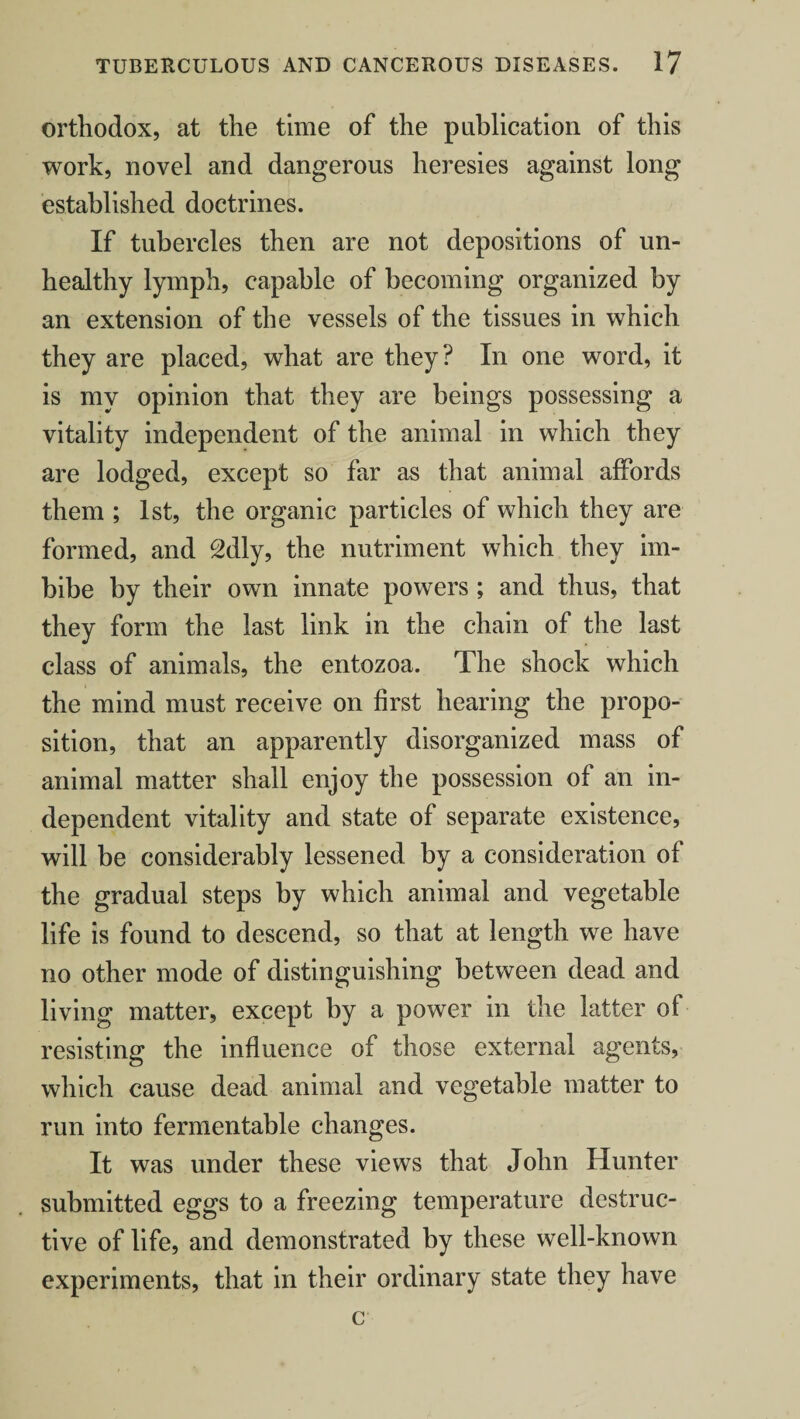 orthodox, at the time of the publication of this work, novel and dangerous heresies against long established doctrines. If tubercles then are not depositions of un¬ healthy lymph, capable of becoming organized by an extension of the vessels of the tissues in which they are placed, what are they? In one word, it is my opinion that they are beings possessing a vitality independent of the animal in which they are lodged, except so far as that animal affords them ; 1st, the organic particles of which they are formed, and 2dly, the nutriment which they im¬ bibe by their own innate powers ; and thus, that they form the last link in the chain of the last class of animals, the entozoa. The shock which the mind must receive on first hearing the propo¬ sition, that an apparently disorganized mass of animal matter shall enjoy the possession of an in¬ dependent vitality and state of separate existence, will be considerably lessened by a consideration of the gradual steps by which animal and vegetable life is found to descend, so that at length we have no other mode of distinguishing between dead and living matter, except by a power in the latter of resisting the influence of those external agents, which cause dead animal and vegetable matter to run into fermentable changes. It was under these views that John Hunter submitted eggs to a freezing temperature destruc¬ tive of life, and demonstrated by these well-known experiments, that in their ordinary state they have c