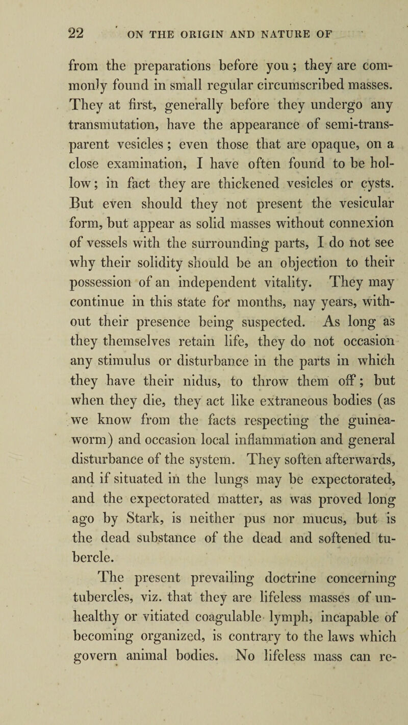 from the preparations before you; they are com¬ monly found in small regular circumscribed masses. They at first, generally before they undergo any transmutation, have the appearance of semi-trans¬ parent vesicles ; even those that are opaque, on a close examination, I have often found to be hol¬ low ; in fact they are thickened vesicles or cysts. But even should they not present the vesicular form, but appear as solid masses without connexion of vessels with the surrounding parts, I do not see why their solidity should be an objection to their possession of an independent vitality. They may continue in this state for months, nay years, with¬ out their presence being suspected. As long as they themselves retain life, they do not occasion any stimulus or disturbance in the parts in which they have their nidus, to throw them off; but when they die, they act like extraneous bodies (as we know from the facts respecting the guinea- worm) and occasion local inflammation and general disturbance of the system. They soften afterwards, and if situated in the lungs may be expectorated, and the expectorated matter, as was proved long ago by Stark, is neither pus nor mucus, but is the dead substance of the dead and softened tu¬ bercle. The present prevailing doctrine concerning tubercles, viz. that they are lifeless masses of un¬ healthy or vitiated coagulable lymph, incapable of becoming organized, is contrary to the laws which govern animal bodies. No lifeless mass can re-