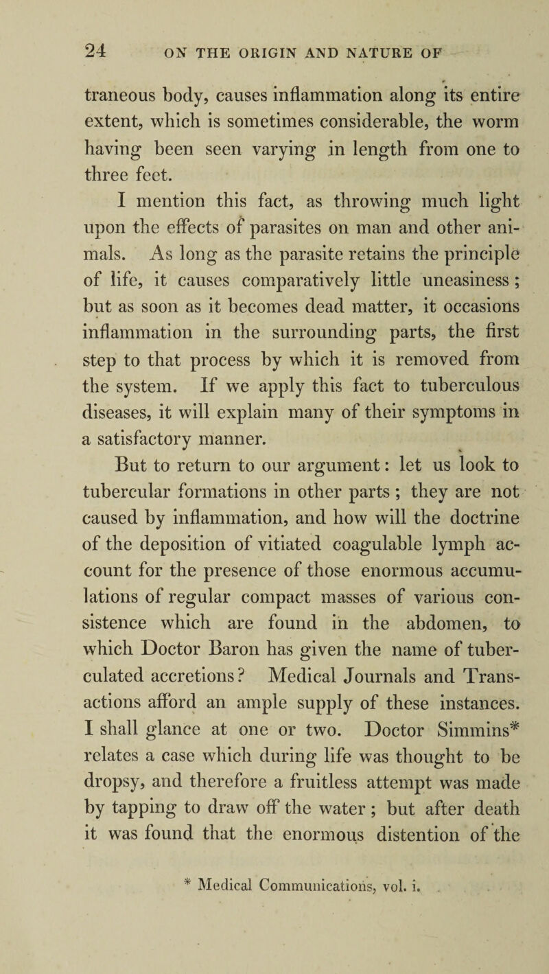 traneous body, causes inflammation along its entire extent, which is sometimes considerable, the worm having been seen varying in length from one to three feet. I mention this fact, as throwing much light upon the effects of parasites on man and other ani¬ mals. As long as the parasite retains the principle of life, it causes comparatively little uneasiness ; but as soon as it becomes dead matter, it occasions inflammation in the surrounding parts, the first step to that process by which it is removed from the system. If we apply this fact to tuberculous diseases, it will explain many of their symptoms in a satisfactory manner. But to return to our argument: let us look to tubercular formations in other parts ; they are not caused by inflammation, and how will the doctrine of the deposition of vitiated coagulable lymph ac¬ count for the presence of those enormous accumu¬ lations of regular compact masses of various con¬ sistence which are found in the abdomen, to which Doctor Baron has given the name of tuber- culated accretions? Medical Journals and Trans¬ actions afford an ample supply of these instances. I shall glance at one or two. Doctor Simmins* relates a case which during life was thought to be dropsy, and therefore a fruitless attempt was made by tapping to draw off the water; but after death it was found that the enormous distention of the * Medical Communications, vol. i.