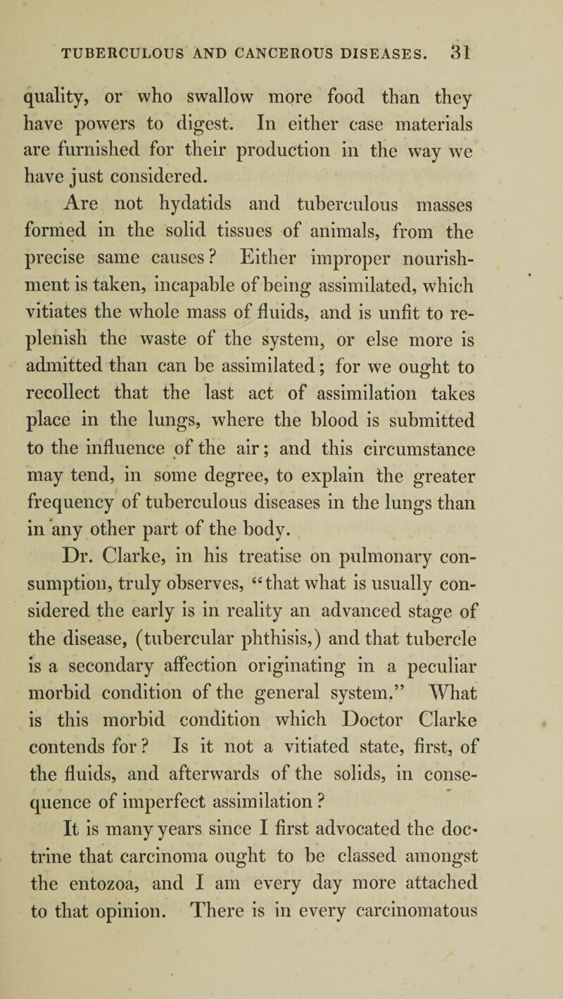 quality, or who swallow more food than they have powers to digest. In either case materials are furnished for their production in the way we have just considered. Are not hydatids and tuberculous masses formed in the solid tissues of animals, from the precise same causes ? Either improper nourish¬ ment is taken, incapable of being assimilated, which vitiates the whole mass of fluids, and is unfit to re¬ plenish the waste of the system, or else more is admitted than can be assimilated; for we ought to recollect that the last act of assimilation takes place in the lungs, where the blood is submitted to the influence of the air; and this circumstance * may tend, in some degree, to explain the greater frequency of tuberculous diseases in the lungs than in any other part of the body. Dr. Clarke, in his treatise on pulmonary con¬ sumption, truly observes, “that what is usually con¬ sidered the early is in reality an advanced stage of the disease, (tubercular phthisis,) and that tubercle is a secondary affection originating in a peculiar morbid condition of the general system.” What is this morbid condition which Doctor Clarke contends for ? Is it not a vitiated state, first, of the fluids, and afterwards of the solids, in conse¬ quence of imperfect assimilation ? It is many years since I first advocated the doc¬ trine that carcinoma ought to be classed amongst the entozoa, and I am every day more attached to that opinion. There is in every carcinomatous