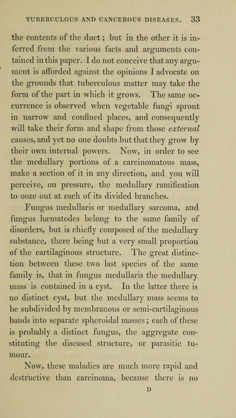 the contents of the duct; but in the other it is in¬ ferred from the various facts and arguments con¬ tained in this paper. 1 do not conceive that any argu¬ ment is afforded against the opinions I advocate on the grounds that tuberculous matter may take the form of the part in which it grows. The same oc¬ currence is observed when vegetable fungi sprout in narrow and confined places, and consequently will take their form and shape from those external causes, and yet no one doubts but that they grow by their own internal powers. Now, in order to see the medullary portions of a carcinomatous mass, make a section of it in any direction, and you will perceive, on pressure, the medullary ramification to ooze out at each of its divided branches. Fungus medullaris or medullary sarcoma, and fungus hsematodes belong to the same family of disorders, but is chiefly composed of the medullary substance, there being but a very small proportion of the cartilaginous structure. The great distinc¬ tion between these two last species of the same family is, that in fungus medullaris the medullary mass is contained in a cyst. In the latter there is no distinct cyst, but the medullary mass seems to be subdivided by membranous or semi-cartilaginous bands into separate spheroidal masses; each of these is probably a distinct fungus, the aggregate con¬ stituting the diseased structure, or parasitic tu¬ mour. Now, these maladies are much more rapid and destructive than carcinoma, because there is no D