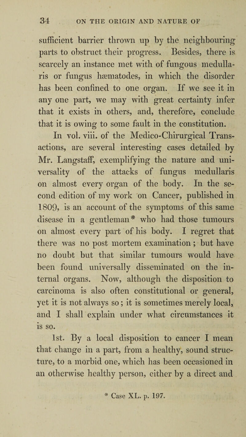 sufficient barrier thrown up by the neighbouring1 parts to obstruct their progress. Besides, there is scarcely an instance met with of fungous medulla- ris or fungus hsematodes, in which the disorder has been confined to one organ. If we see it in any one part, we may with great certainty infer that it exists in others, and, therefore, conclude that it is owing to some fault in the constitution. In vol. viii. of the Medico-Chirurgical Trans¬ actions, are several interesting cases detailed by Mr. Langstaff, exemplifying the nature and uni¬ versality of the attacks of fungus medullaris on almost every organ of the body. In the se¬ cond edition of my work on Cancer, published in 1809? is an account of the symptoms of this same disease in a gentleman* who had those tumours on almost every part of his body. I regret that there was no post mortem examination; but have no doubt but that similar tumours would have been found universally disseminated on the in¬ ternal organs. Now, although the disposition to carcinoma is also often constitutional or general, yet it is not always so; it is sometimes merely local, and I shall explain under what circumstances it is so. 1st. By a local disposition to cancer I mean that change in a part, from a healthy, sound struc¬ ture, to a morbid one, which has been occasioned in an otherwise healthy person, either by a direct and * Case XL. p. 197.