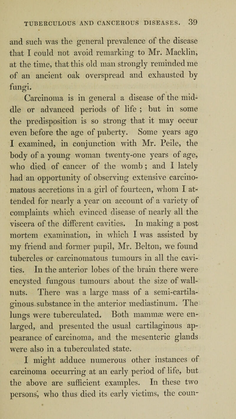and such was the general prevalence of the disease that I could not avoid remarking to Mr. Macklin, at the time, that this old man strongly reminded me of an ancient oak overspread and exhausted by fungi. Carcinoma is in general a disease of the mid¬ dle or advanced periods of life ; but in some the predisposition is so strong that it may occur even before the age of puberty. Some years ago I examined, in conjunction with Mr. Peile, the body of a young woman twenty-one years of age, who died of cancer of the womb ; and I lately had an opportunity of observing extensive carcino¬ matous accretions in a girl of fourteen, whom I at¬ tended for nearly a year on account of a variety of complaints which evinced disease of nearly all the viscera of the different cavities. In making a post mortem examination, in which I was assisted by my friend and former pupil, Mr. Belton, we found tubercles or carcinomatous tumours in all the cavi¬ ties. In the anterior lobes of the brain there were encysted fungous tumours about the size of wall- nuts. There was a large mass of a semi-cartila¬ ginous, substance in the anterior mediastinum. The lungs were tuberculated. Both mammae were en¬ larged, and presented the usual cartilaginous ap¬ pearance of carcinoma, and the mesenteric glands were also in a tuberculated state. I might adduce numerous other instances of carcinoma occurring at an early period of life, but the above are sufficient examples. In these two persons^ who thus died its early victims, the couii