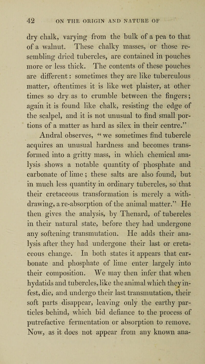 dry chalk, varying from the bulk of a pea to that of a walnut. These chalky masses, or those re¬ sembling dried tubercles, are contained in pouches more or less thick. The contents of these pouches are different: sometimes they are like tuberculous matter, oftentimes it is like wet plaister, at other times so dry as to crumble between the fingers; again it is found like chalk, resisting the edge of the scalpel, and it is not unusual to find small por¬ tions of a matter as hard as silex in their centre.” Andral observes, 66 we sometimes find tubercle acquires an unusual hardness and becomes trans¬ formed into a gritty mass, in which chemical ana¬ lysis shows a notable quantity of phosphate and carbonate of lime ; these salts are also found, but in much less quantity in ordinary tubercles, so that their cretaceous transformation is merely a with¬ drawing, are-absorption of the animal matter.” He then gives the analysis, by Thenard, of tubercles in their natural state, before they had undergone any softening transmutation. He adds their ana¬ lysis after they had undergone their last or creta¬ ceous change. In both states it appears that car¬ bonate and phosphate of lime enter largely into their composition. We may then infer that when hydatids and tubercles, like the animal which they in¬ fest, die, and undergo their last transmutation, their soft parts disappear, leaving only the earthy par¬ ticles behind, which bid defiance to the process of putrefactive fermentation or absorption to remove. Now, as it does not appear from any known ana-