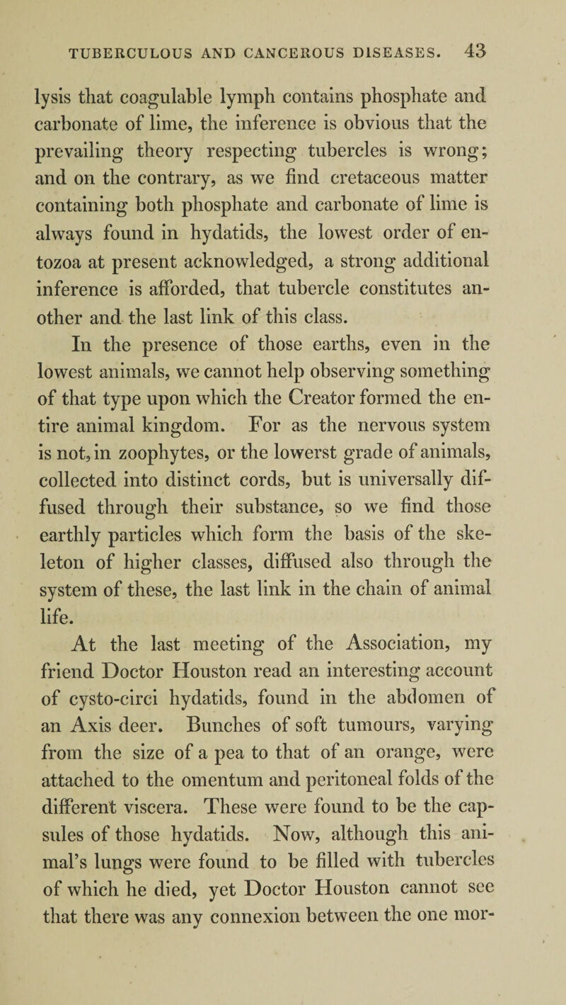 lysis that coagulable lymph contains phosphate and carbonate of lime, the inference is obvious that the prevailing theory respecting tubercles is wrong; and on the contrary, as we find cretaceous matter containing both phosphate and carbonate of lime is always found in hydatids, the lowest order of en- tozoa at present acknowledged, a strong additional inference is afforded, that tubercle constitutes an¬ other and the last link of this class. In the presence of those earths, even in the lowest animals, we cannot help observing something of that type upon which the Creator formed the en¬ tire animal kingdom. For as the nervous system is not, in zoophytes, or the lowerst grade of animals, collected into distinct cords, but is universally dif¬ fused through their substance, so we find those earthly particles which form the basis of the ske¬ leton of higher classes, diffused also through the system of these, the last link in the chain of animal life. At the last meeting of the Association, my friend Doctor Houston read an interesting account of cysto-circi hydatids, found in the abdomen of an Axis deer. Bunches of soft tumours, varying from the size of a pea to that of an orange, were attached to the omentum and peritoneal folds of the different viscera. These were found to be the cap¬ sules of those hydatids. Now, although this ani¬ mal’s lungs were found to be filled with tubercles of which he died, yet Doctor Houston cannot see that there was any connexion between the one mor-