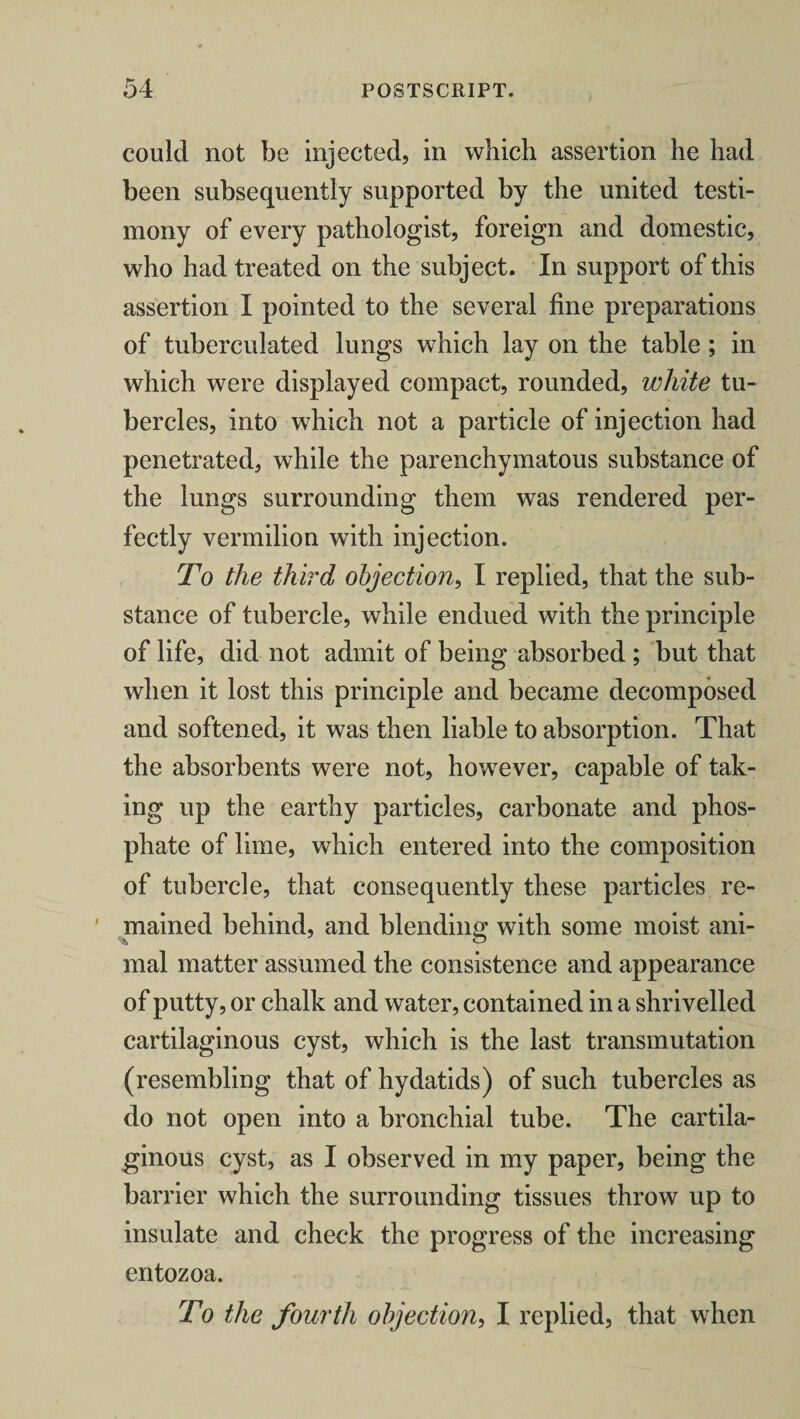 could not be injected, in which assertion he had been subsequently supported by the united testi¬ mony of every pathologist, foreign and domestic, who had treated on the subject. In support of this assertion I pointed to the several fine preparations of tuberculated lungs which lay on the table ; in which were displayed compact, rounded, white tu¬ bercles, into which not a particle of injection had penetrated, while the parenchymatous substance of the lungs surrounding them was rendered per¬ fectly vermilion with injection. To the third objection, I replied, that the sub¬ stance of tubercle, while endued with the principle of life, did not admit of being absorbed ; but that when it lost this principle and became decomposed and softened, it was then liable to absorption. That the absorbents were not, however, capable of tak¬ ing up the earthy particles, carbonate and phos¬ phate of lime, which entered into the composition of tubercle, that consequently these particles re¬ mained behind, and blending with some moist ani- mal matter assumed the consistence and appearance of putty, or chalk and water, contained in a shrivelled cartilaginous cyst, which is the last transmutation (resembling that of hydatids) of such tubercles as do not open into a bronchial tube. The cartila¬ ginous cyst, as I observed in my paper, being the barrier which the surrounding tissues throw up to insulate and check the progress of the increasing entozoa. To the fourth objection, I replied, that when