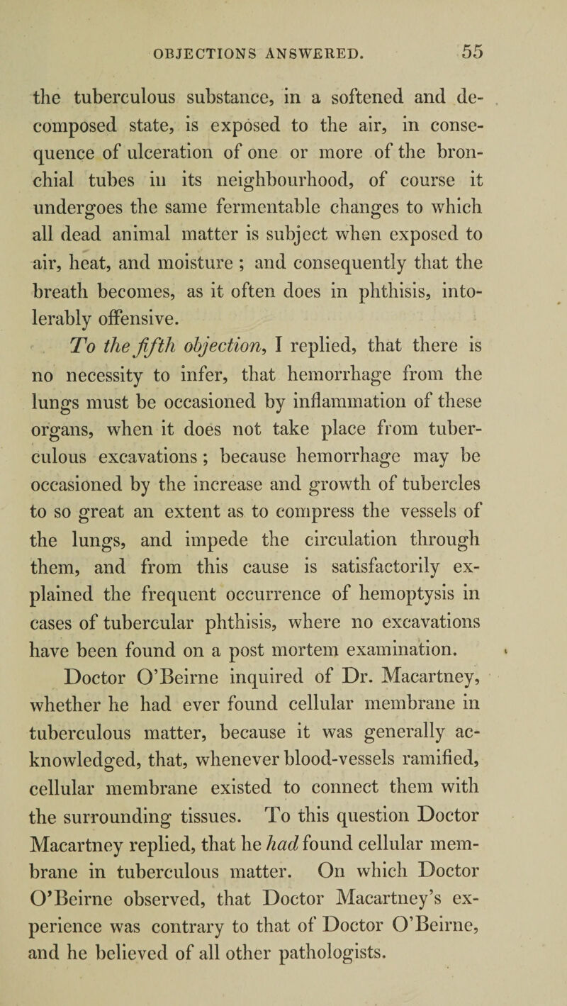 the tuberculous substance, in a softened and de¬ composed state, is exposed to the air, in conse¬ quence of ulceration of one or more of the bron¬ chial tubes in its neighbourhood, of course it undergoes the same fermentable changes to which all dead animal matter is subject when exposed to air, heat, and moisture ; and consequently that the breath becomes, as it often does in phthisis, into¬ lerably offensive. To the fifth objection, I replied, that there is no necessity to infer, that hemorrhage from the lungs must be occasioned by inflammation of these organs, when it does not take place from tuber¬ culous excavations ; because hemorrhage may be occasioned by the increase and growth of tubercles to so great an extent as to compress the vessels of the lungs, and impede the circulation through them, and from this cause is satisfactorily ex¬ plained the frequent occurrence of hemoptysis in cases of tubercular phthisis, where no excavations have been found on a post mortem examination. Doctor O’Beirne inquired of Dr. Macartney, whether he had ever found cellular membrane in tuberculous matter, because it was generally ac¬ knowledged, that, whenever blood-vessels ramified, cellular membrane existed to connect them with the surrounding tissues. To this question Doctor Macartney replied, that he had found cellular mem¬ brane in tuberculous matter. On which Doctor O’Beirne observed, that Doctor Macartney’s ex¬ perience was contrary to that of Doctor O’Beirne, and he believed of all other pathologists.