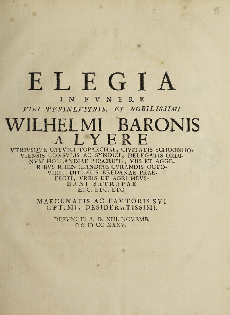 ELEGI A IN F V N E R E VIRI *P E RINLFSTRIS, EI NOBILISSIMI WILHELMI BARONIS A L Y E R E VTR1VSQVE CATVICI TOPARCHAE, CIVITATIS SCHOONHO- VIENSIS CONSVLIS AC SYNDICI, DELEGATIS ORDI- NVM HOLLANDIAE ADSCRIPTI, VIIS ET AGGE- RIBVS RHENOLANDIAE CVRANDIS OCTO- VIRI, • DITIONIS BREDANAE PRAE- FECEI, VRBIS ET AGRI HEVS- D A N I SATRAPAE ETC. ETC. ETC. MAECENATIS AC FAVTORIS SVI OPTIMI, DESIDERATISSIMI. DEFVNCTI A. D. XIII. NOVEMB. C!D 10 CC XXXV.