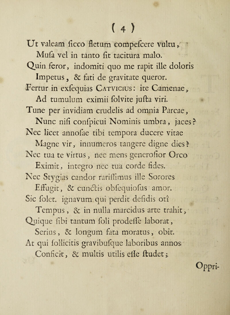 Ut valeam liceo fletam compelcere vultu» Mufa vel in tanto lit tacitura malo. Quin feror, indomiti quo me rapit ille doloris Impetus, & fati de gravitate queror. Fertur in exlequias Catvicius: ite Camenae» Ad tumulum eximii folvite juffca viri. Tune per invidiam crudelis ad omnia Parcae, Nunc nili confpicui Nominis umbra, jaces ? Nec licet annofae tibi tempora ducere vitae Magne vir, innumeros tangere digne dies* Nec tua te virtus, nec mens generalior Orco Eximit, integro nec tua corde fides. Nec Stygias candor rariflimus ille Sorores Effugit, & eundas obfequiofus amor. Sic folet. ignavum qui perdit delidis oti Tempus, & in nulla marcidus arte trahit. Quique libi tantum foli prodeffe laborat, Serius, & longum fata moratus, obit. At qui follicitis gravibufque laboribus annos Conficit, & multis utilis elle ftudet»