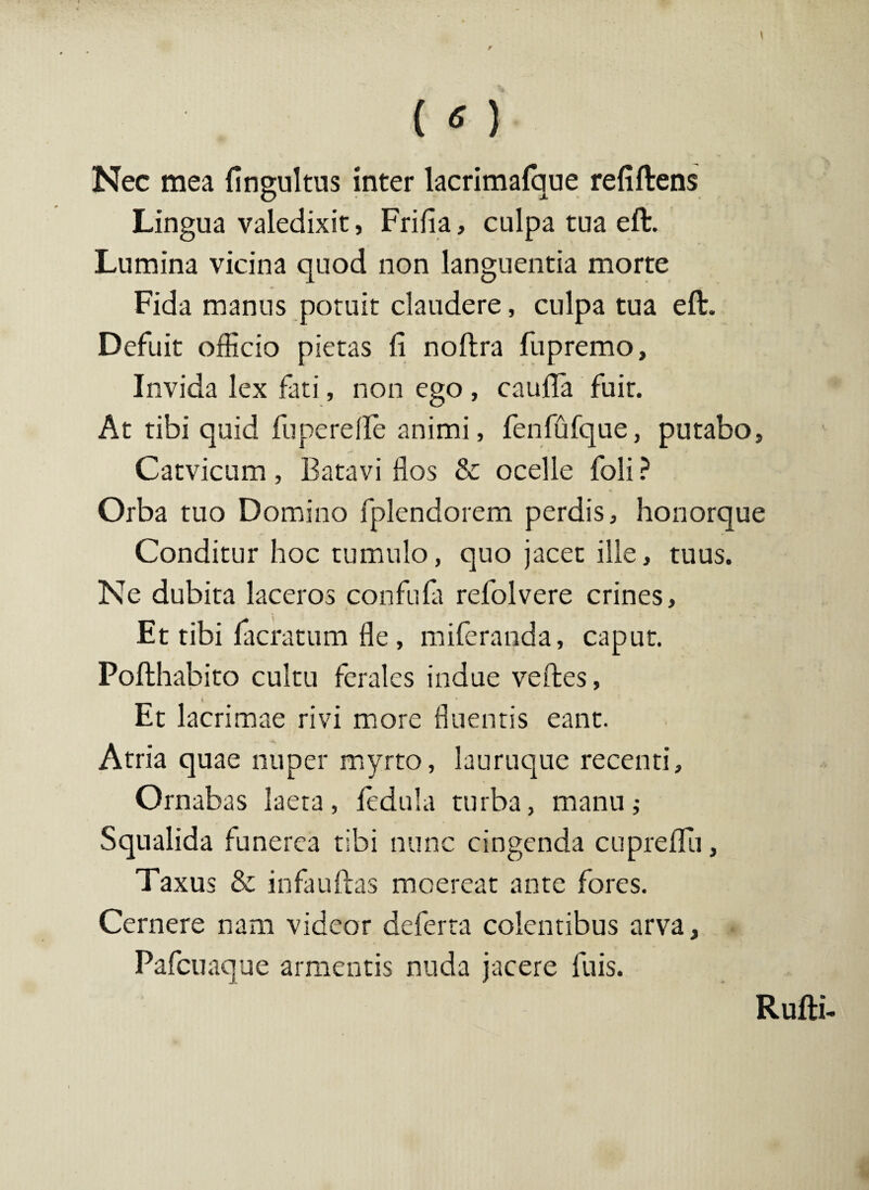 1 { o Nec mea fingultus inter lacrimafque refiftens Lingua valedixit, Frifia, culpa tua eft. Lumina vicina quod non languentia morte Fida manus potuit claudere, culpa tua eft. Defuit officio pietas fi noftra fupremo. Invida lex fati, non ego , caufta fuit. At tibi quid fu pe re fle animi, fenfufque, putabo, C at vicum , Batavi flos & ocelle foli ? Orba tuo Domino fplendorem perdis, honorque Conditur hoc tumulo, quo jacet ille, tuus. Ne dubita laceros confufa refolvere crines. Et tibi facratum fle, miferanda, caput. Pofthabito cultu ferales indue veftes, i Et lacrimae rivi more fluentis eant. Atria quae nuper myrto, lauruque recenti. Ornabas laeta, fedula turba, manu; Squalida funerea tibi nunc cingenda cupreflu, Taxus & infauftas moereat ante fores. Cernere nam videor deferta colentibus arva, Pafcuaque armentis nuda jacere fu is. Rufti-