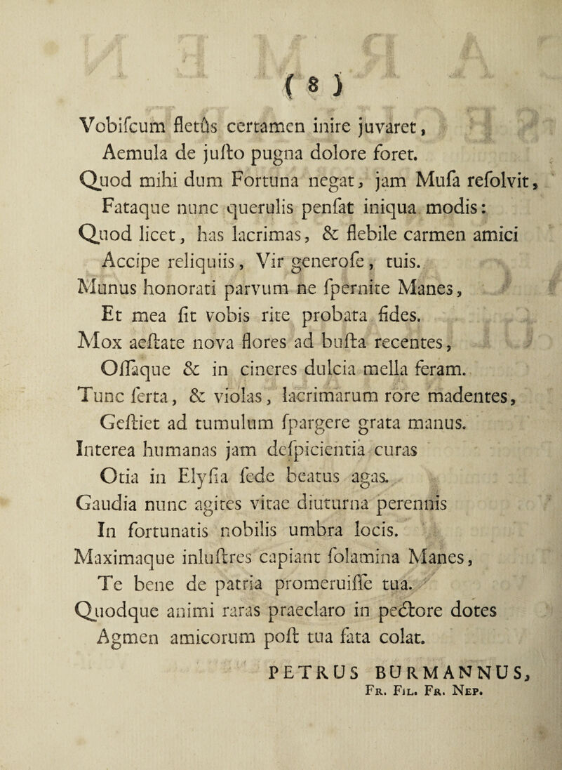 •' ' ' . r*: #>■ ' J Vobifcum fletfis certamen inire juvaret, Aemula de julto pugna dolore forer. Quod mihi dum Fortuna negat, jam Mufa refolvit. Fataque nunc querulis penfat iniqua modis: Quod licet, has lacrimas, & flebile carmen amici Accipe reliquiis, Vir generofe, tuis. Munus honorati parvum ne fpernite Manes, Et mea fit vobis rite probata fides. . • $ i j2*i Mox aefiate nova flores ad bufta recentes. Ofiaque & in cineres dulcia mella feram. Tunc ferta, & violas, lacrimarum rore madentes, Geftiet ad tumulum fpargere grata manus. Interea humanas jam defpicientia curas Otia in Elyfia fede beatus agas. Gaudia nunc agites vitae diuturna perennis In fortunatis nobilis umbra locis. Maximaque inluftres capiant folamina Manes, Te bene de patria promeruifie tua. Quodque animi raras praeclaro in pedlore dotes Agmen amicorum pofl: tua fata colat. PETRUS BURMANNUS,