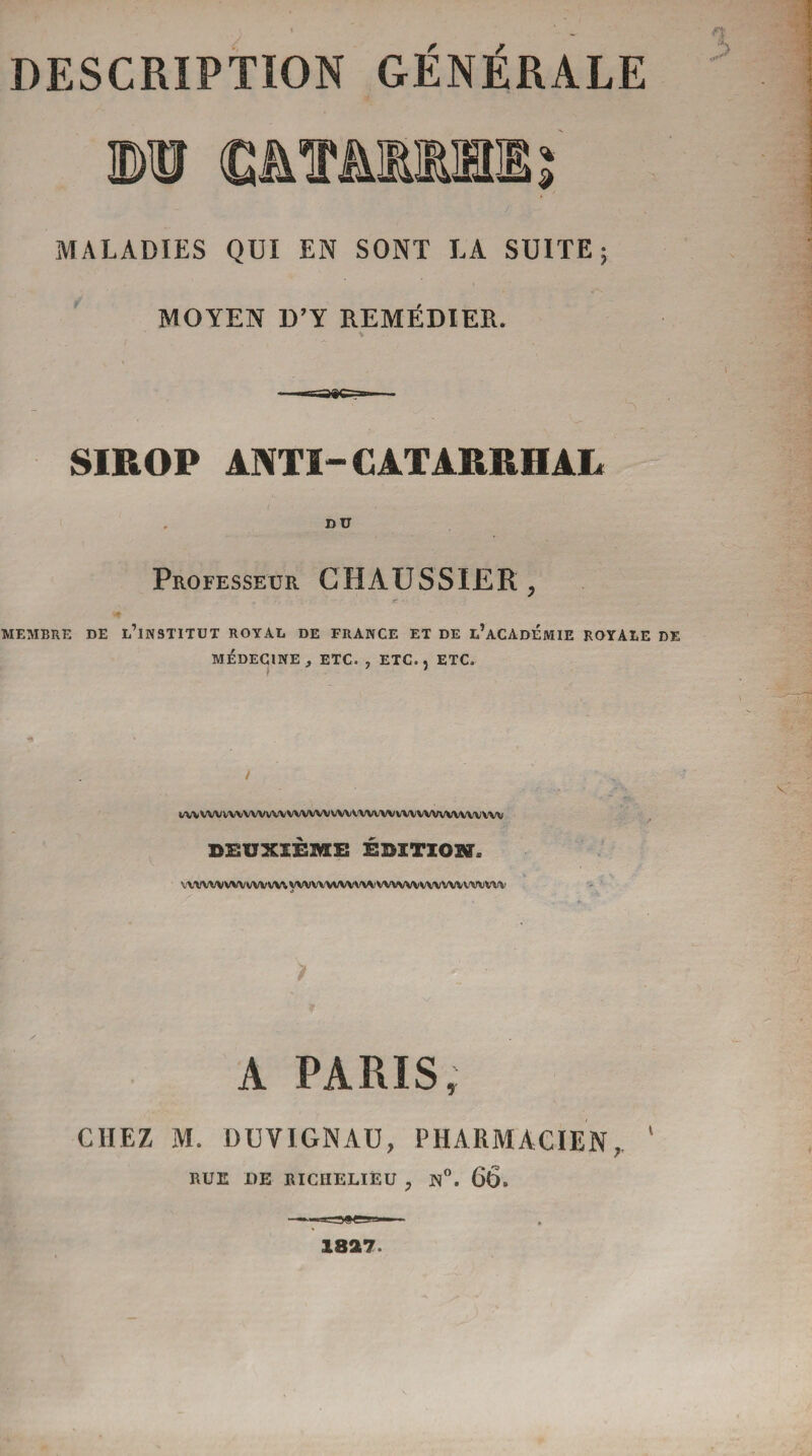 O S 1® CMâttUI % MALADIES QUI EN SONT LA SUITE ; MOYEN D’Y REMEDIER. SIROP ANTI- CATARRHAL DU Professeur G HAUSSIER , MEMBRE DE L’iNSTITUT ROYAL DE FRANCE ET DE l’aCADEMIE ROYALE DE MÉDECINE, ETC. , ETC., ETC. twvwwvvwvwwvvwvwvwwvwvwwwvwvw DEUXIÈME ÉDITION*. WWWWVVWWV WVWWWVW'WVWVWVVWVWVW A PARIS, CHEZ M. DUVIGNAU, PHARMACIEN, ' RUE DE RICHELIEU , N°. 66. 1827.