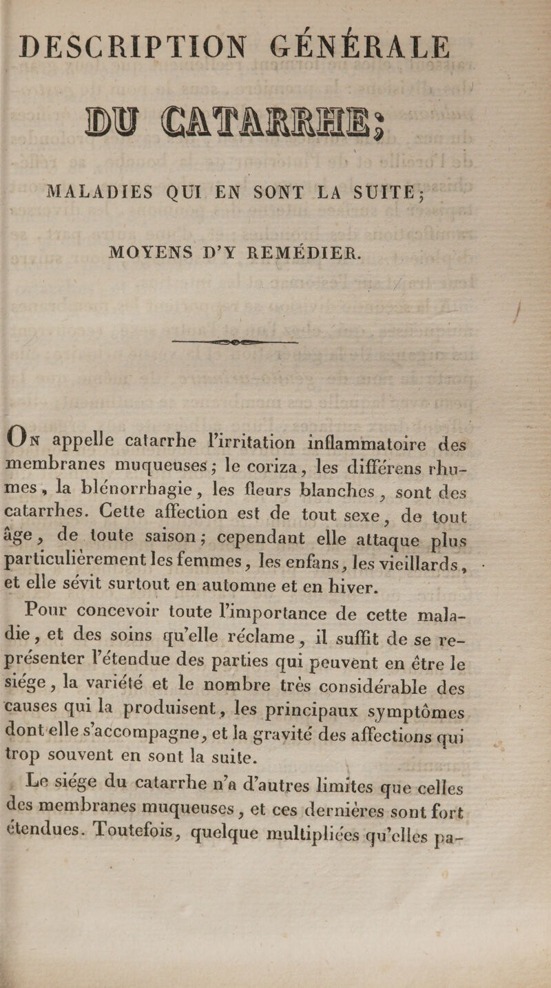 MALADIES QUI EN SONT LA SUITE; MOYENS D’Y REMÉDIER. On appelle catarrhe l’irritation inflammatoire des membranes muqueuses; le coriza, les différons rhu¬ mes , la blénorrhagie, les fleurs blanches , sont des catarrhes. Cette affection est de tout sexe de tout âge, de toute saison; cependant elle attaque plus particulièrement les femmes, les enfans, les vieillards, et elle sévit surtout en automne et en hiver. Pour concevoir toute l’importance de cette mala¬ die , et des soins qu’elle réclame, il suffit de se re¬ présenter l’étendue des parties qui peuvent en être le siégé, la variété et le nombre très considérable des causes qui la produisent , les principaux symptômes dont elle s accompagne, et la gravité des affections qui trop souvent en sont la suite. Le siège du catarrhe n’a d’autres limites que celles des membranes muqueuses, et ces dernières sont fort étendues. Toutefois, quelque multipliées qu’elles pa-