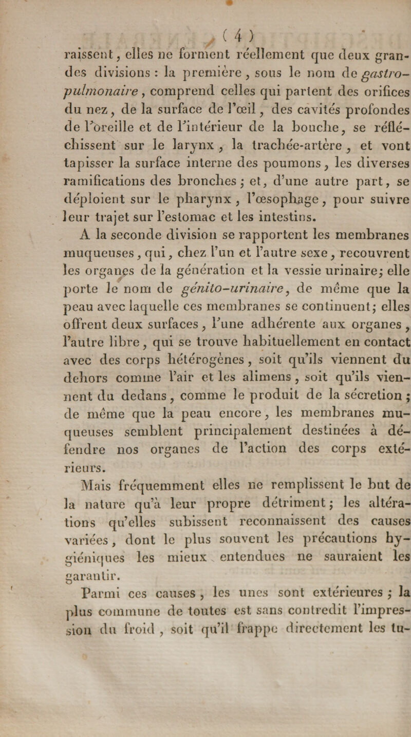 paissent ? elles ne forment réellement que deux gran¬ des divisions : la première, sous le nom de gastro¬ pulmonaire , comprend celles qui parlent des orifices du nez, de la surface de l’œil, des cavités profondes de Pbreille et de l'intérieur de la bouche, se réflé¬ chissent sur le larynx , la trachée-artère , et vont tapisser la surface interne des poumons -, les diverses ramifications des bronches * et, d’une autre part, se déploient sur le pharynx, l’œsophage, pour suivre leur trajet sur l’estomac et les intestins. A la seconde division se rapportent les membranes muqueuses, qui, chez l’un et l’autre sexe, recouvrent les organes de la génération et la vessie urinaire; elle porte le nom de génito-urinaire, de meme que la peau avec laquelle ces membranes se continuent; elles offrent deux surfaces, Tune adhérente aux organes , l’autre libre, qui se trouve habituellement en contact avec des corps hétérogènes , soit qu’ils viennent du dehors comme l’air et les alimens , soit qu’ils vien¬ nent du dedans, comme le produit de la sécrétion ; de même que la peau encore, les membranes mu¬ queuses semblent principalement destinées à dé¬ fendre nos organes de l’action des corps exté¬ rieurs. Mais fréquemment elles ne remplissent le but de la nature qu’à leur propre détriment ; les altéra¬ tions qu’elles subissent reconnaissent des causes variées, dont le plus souvent les précautions hy¬ giéniques les mieux N entendues ne sauraient les garantir. Parmi ces causes , les unes sont extérieures ,* la plus commune de toutes est sans contredit l’impres- sion du froid , soit qu’il frappe directement les tu-