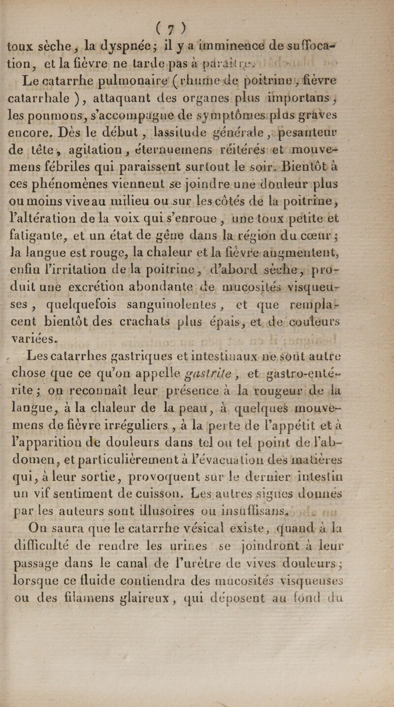 toux sèclie, la dyspnée; il y a imminence de suffoca¬ tion, et la fièvre ne tarde pas à paraître. Le catarrhe pulmonaire ( rhume de poitrine, fièvre catarrhale), attaquant des organes plus importans, les poumons, s’accompagne de symptômes plus graves encore. Dès le début, lassitude générale, pesanteur de tète, agitation, éternuemens réitérés et raouve- mens fébriles qui paraissent surtout le soir. Bientôt à ces phénomènes viennent se joindre une douleur plus ou moins vive au milieu ou sur les côtés de la poitrine, l’altération de la voix qui s’enroue , une toux petite et fatigante, et un état de gêne dans la région du cœur; la langue est rouge, la chaleur et la fièvre augmentent, enfin l’irritation delà poitrine, d’abord sèche, pro¬ duit une excrétion abondante de mucosités visqueu¬ ses , quelquefois sanguinolentes, et que rempla¬ cent bientôt des crachats plus épais, et de couleurs variées. Les catarrhes gastriques et intestinaux ne sont autre chose que ce qu’on appelle gastrite, et gastro-enté¬ rite; on reconnaît leur présence à la rougeur de la langue, à la chaleur de la peau, a quelques mouve- niens de fièvre irréguliers , à la perte de l’appétit et à l’apparition de douleurs dans tel ou tel point de l’ab¬ domen, et particulièrement à l’évacuation des matières qui, à leur sortie, provoquent sur le dernier intestin un vif sentiment de cuisson. Les autres signes donnés par les auteurs sont illusoires ou insuffisant. On saura que le catarrhe vésical existe, quand à la difficulté de rendre les urines se joindront à leur passage clans le canal de l’urètre de vives douleurs; lorsque ce lluide contiendra des mucosités visqueuses ou des filamens glaireux, qui déposent au fond du