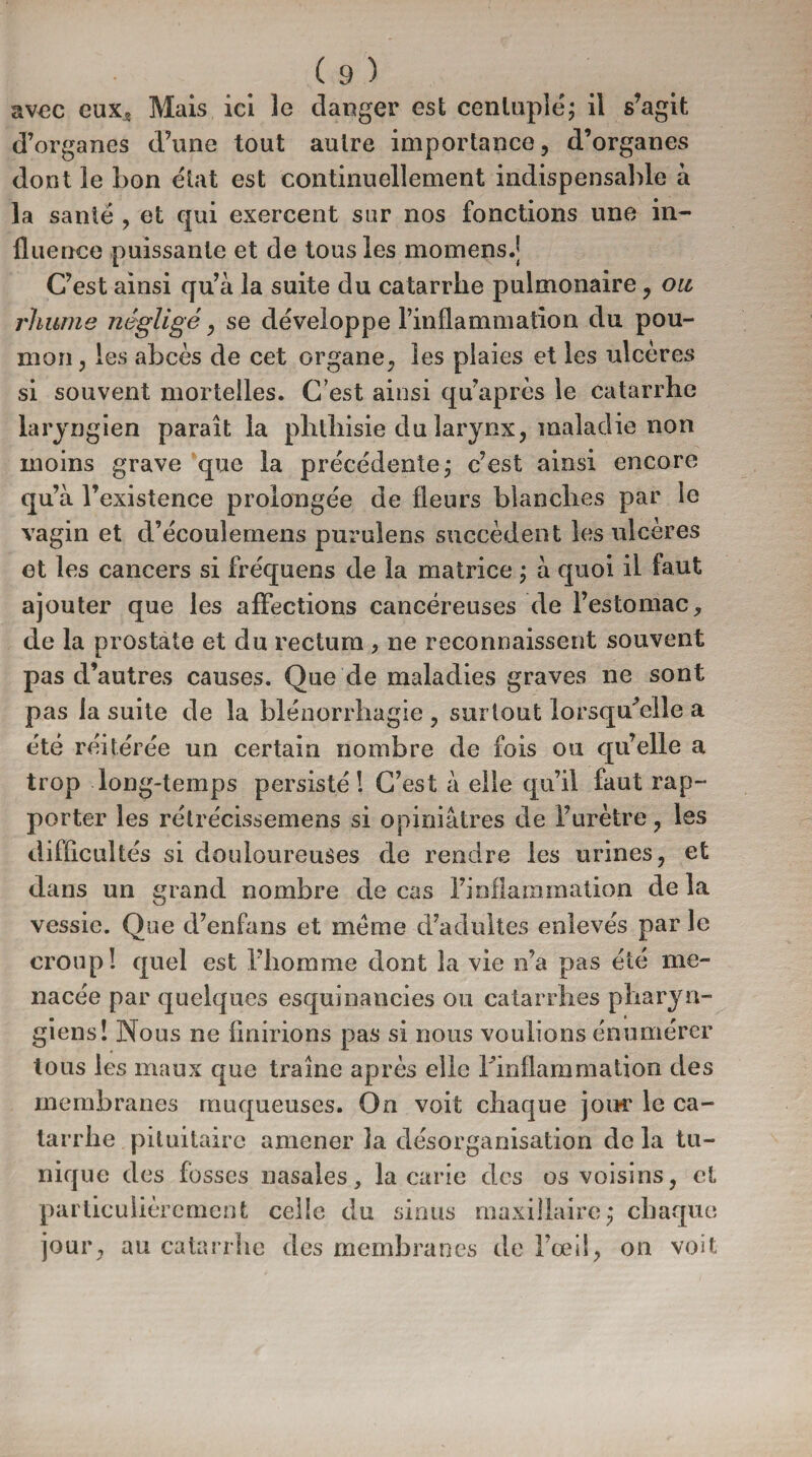 avec eux* Mais ici le danger est centuplé; il s’agit d’organes d’une tout autre importance, d’organes dont le bon état est continuellement indispensable à la santé , et qui exercent sur nos fonctions une in¬ fluence puissante et de tous les momens.| C’est ainsi qu’à la suite du catarrhe pulmonaire, ou rhume négligé, se développe l’inflammation du pou¬ mon, les abcès de cet organe, les plaies et les ulcérés si souvent mortelles. C’est ainsi qu’âpres le catarrhe laryngien paraît la phthisie du larynx, maladie non moins grave que la précédente; c’est ainsi encore qu’à r existence prolongée de fleurs blanches par le vagin et d’écoulemens purulens succèdent les ulcères et les cancers si fréquens de la matrice ; à quoi il faut ajouter que les affections cancéreuses de l’estomac, de la prostate et du rectum , ne reconnaissent souvent pas d’autres causes. Que de maladies graves ne sont pas la suite de la blénorrliagie , surtout lorsqu'elle a été réitérée un certain nombre de fois ou qu’elle a trop long-temps persisté! C’est à elle qu’il faut rap¬ porter les rétrécissemens si opiniâtres de l’urètre, les difficultés si douloureuses de rendre les urines, et dans un grand nombre de cas l’inflammation delà vessie. Que d’enfans et meme d’adultes enlevés par le croup! quel est l’homme dont la vie n’a pas été me¬ nacée par quelques esquinaneies ou catarrhes pharyn¬ giens! Nous ne finirions pas si nous voulions énumérer tous les maux que traîne après elle l'inflammation des membranes muqueuses. On voit chaque join* le ca¬ tarrhe pituitaire amener la désorganisation de la tu¬ nique des fosses nasales, la carie des os voisins, et particulièrement celle du sinus maxillaire; chaque jour, au catarrhe des membranes de l’œil, on voit