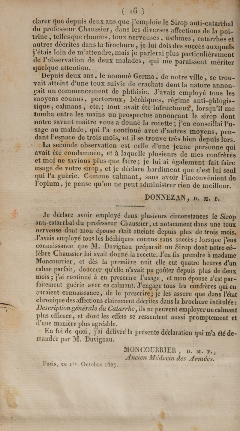 clarer que depuis deux ans que j’emploie le Sirop anti-catarrhal du professeur Chaussier, dans les diverses affections de la poi¬ trine , telles que rhumes, toux nerveuses, asthmes, catarrhes et auties de entes dans la brochure , je lui dois des succès auxquels j’étais loin de m’attendre, mais je parlerai plus particulièrement de l’observation de deux malades, qui me paraissent mériter quelque attention. Depuis deux ans, le nommé Germa, de notre ville , se trou¬ vait atteint d une toux suivie de crachats dont la nature annon¬ çait un commencement de phthisie. J’avais employé tous les moyens connus, pectoraux, béchiques, régime anti-phlogis- tique, caïmans , etc.; tout avait été infructueux?, lorsqu’il me tomba entre les mains un prospectus annonçant le sirop dont notre savant maître vous a donné la recette ; j’en conseillai l’u¬ sage au malade, qui l’a continué avec d’autres moyens, pen¬ dant l’espace de trois mois, et il se trouve très bien depuis lors. La seconde observation est celle d’une jeune personne qui avait été condamnée, et a laquelle plusieurs de mes confrères et moi ne savions plus que faire; je lui ai également fait faire usage de votre sirop, et je déclare hardiment que c’est lui seul qui l’a guérie. Comme calmant , sans avoir l’inconvénient de l’opium, je pense qu’on ne peut administrer rien de meilleur. DONNEZ AN, d. m. r. Je déclare avoir employé dans plusieurs circonstances le Sirop anti-catarrhal du professeur Chaussier, et notamment dans une toux nerveuse dont mon épouse était atteinte depuis plus de trois mois. J avais employé tous les héchiques connus sans succès; lorsque j’eus connaissance que M. Duvignau préparait un Sirop dont notre cé¬ lèbre Chaussier lui avait donné la recette. J’en fis prendre à madame Moncourrier, et dès la première nuit elle eut quatre heures d’un calme parfait, douceur qu’elle n’avait pu goûter depuis plus de deux mois; j’ai continue' à en prescrire l’usage, et mon épouse s’est par¬ faitement guérie avec ce calmant. J’engage tous les confrères qui en curaient connaissance, de le prescrire; je les assure que dans l’état chronique des affections clairement décrites dans la brochure intitulée: Description generale du Catarrhe y ils ne peuvent employer un calmant plus efficace, et dont les effets se ressentent aussi promptement et d’une manière plus agréable. En foi de quoi, j’ai délivre la présente déclaration qui m’a été de¬ mandée par M. Duvignau. MONCOURRIER, D. m. r.. Ancien Médecin des Armées. Paris, cc ie»\ Octobre 1827.