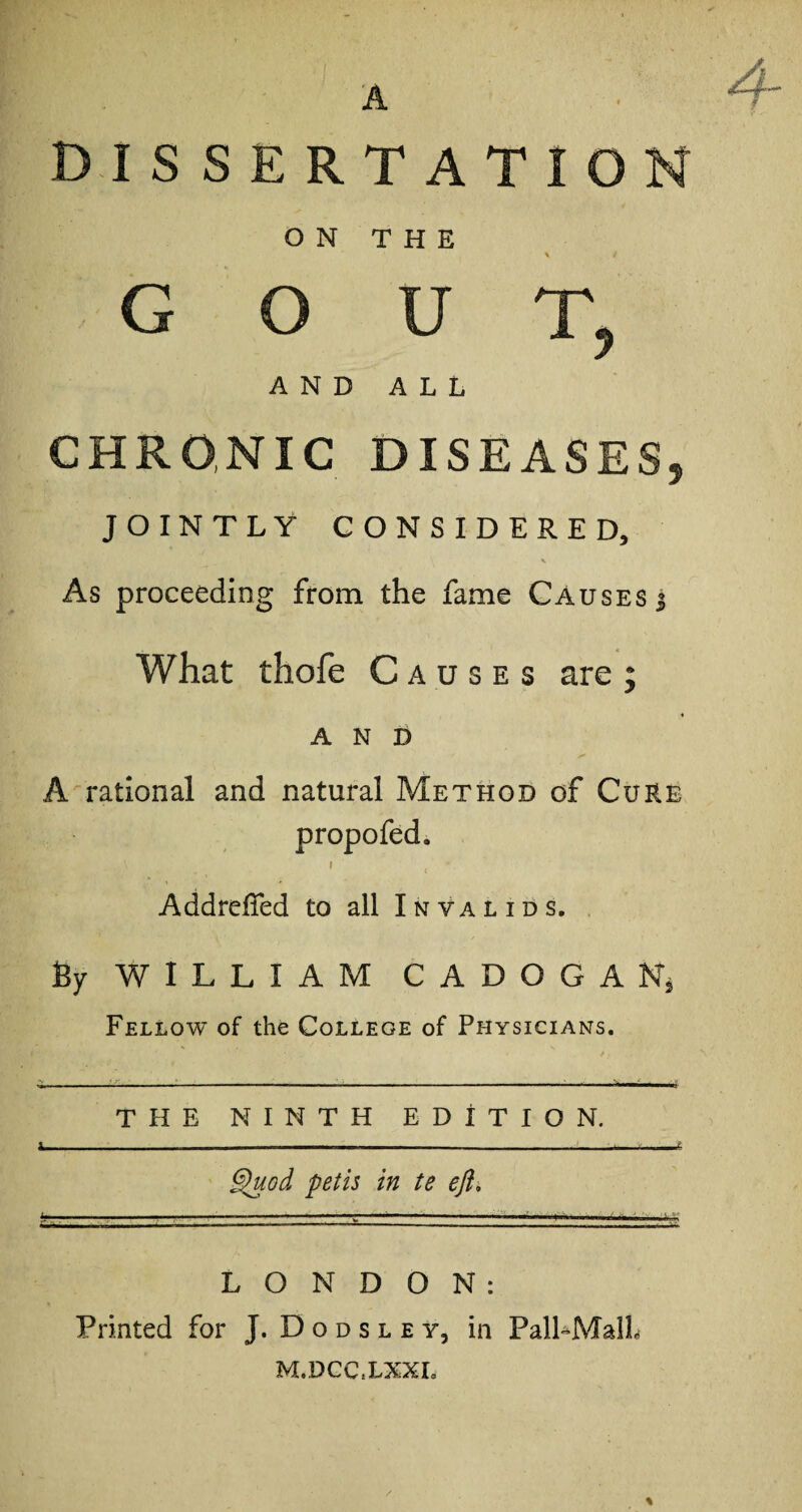 A DISSERTATION ON THE \ / GOUT, AND ALL CHRONIC DISEASES, JOINTLY CONSIDERED, As proceeding from the fame Causes % What thofe Causes are ; AND A rational and natural Method of Cure propofed. Addrelfed to all Invalids. By WILLIAM CADOGAN, Fellow of the College of Physicians. THE NINTH EDITION. Quod petis in te eft, LONDON: Printed for J. D o d s l e y, in Pall-Mall M.DCCiLXXL