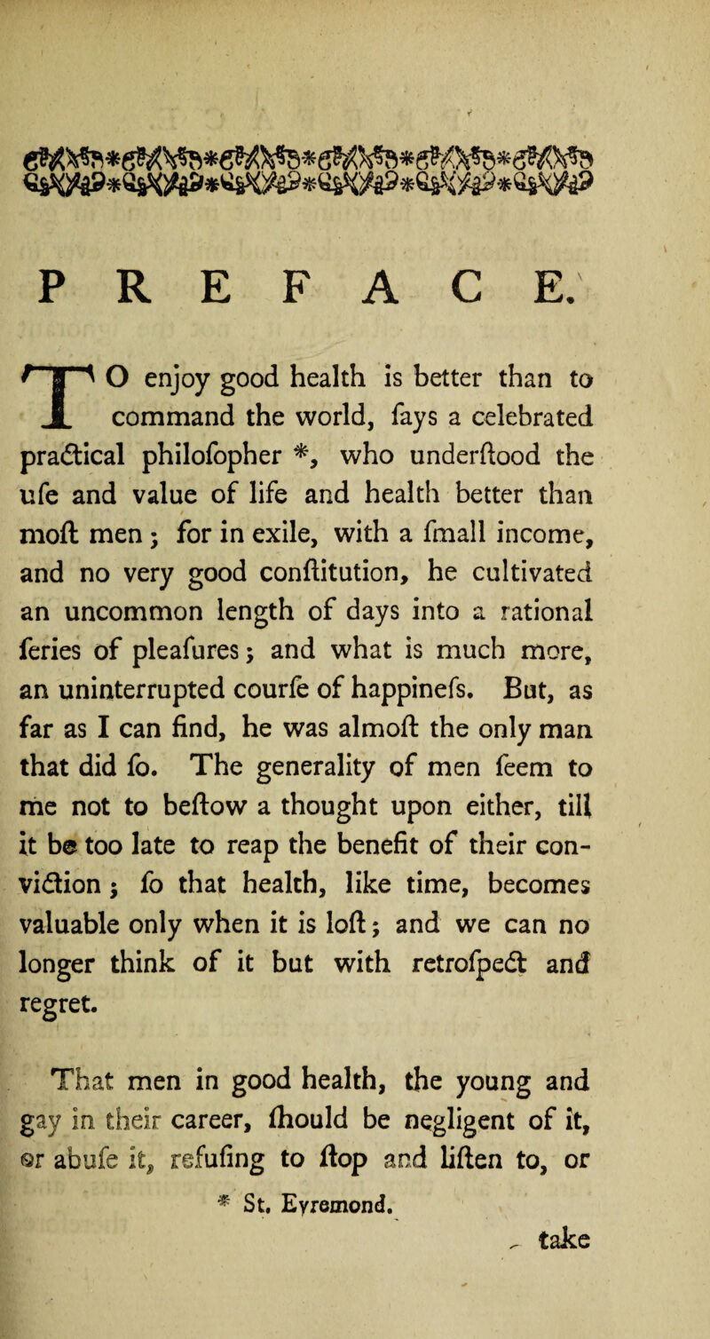 PREFACE. O enjoy good health is better than to JL command the world, fays a celebrated practical philofopher *, who underftood the ufe and value of life and health better than mod men; for in exile, with a fmall income, and no very good conftitution, he cultivated an uncommon length of days into a rational feries of pleafures; and what is much more, an uninterrupted courfe of happinefs. But, as far as I can find, he was almoft the only man that did fo. The generality of men feem to me not to beftow a thought upon either, till it be too late to reap the benefit of their con¬ viction ; fo that health, like time, becomes valuable only when it is loft; and we can no longer think of it but with retrofpedl and regret. That men in good health, the young and gay in their career, fhould be negligent of it, or abufe ii9 refufing to ftop and liften to, or * St. Eyremond. ^ take