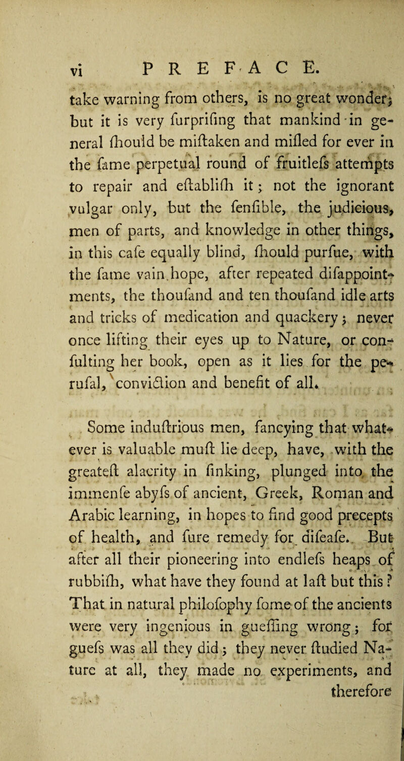 take warning from others, is no great wonder* but it is very furprifing that mankind-in ge¬ neral ftiould be miftaken and milled for ever in the fame perpetual round of fruitlefs attempts to repair and eftablifh it; not the ignorant vulgar only, but the fenfibie, the judicious, men of parts, and knowledge in other things, in this cafe equally blind, fhould purfue, with the fame vain hope, after repeated difappoint*^ ments, the thoufand and ten thoufand idle arts and tricks of medication and quackery * never once lifting their eyes up to Nature, or con-* fulting her book, open as it lies for the pe- rufal, convidion and benefit of all* Some induftrious men, fancying that what* ever is valuable mull lie deep, have, with the greateft alacrity in finking, plunged into, the immenfe abyfs of ancient, Greek, Roman and Arabic learning, in hopes to find good precepts of health, and fure remedy for difeafe. But after all their pioneering into endlefs heaps of rubbifh, what have they found at laft but this ? That in natural philofophy forne of the ancients were very ingenious in gueffing wrong; for guefs was all they did * they never ftudied Na¬ ture at all, they made no experiments, and ■j v therefore
