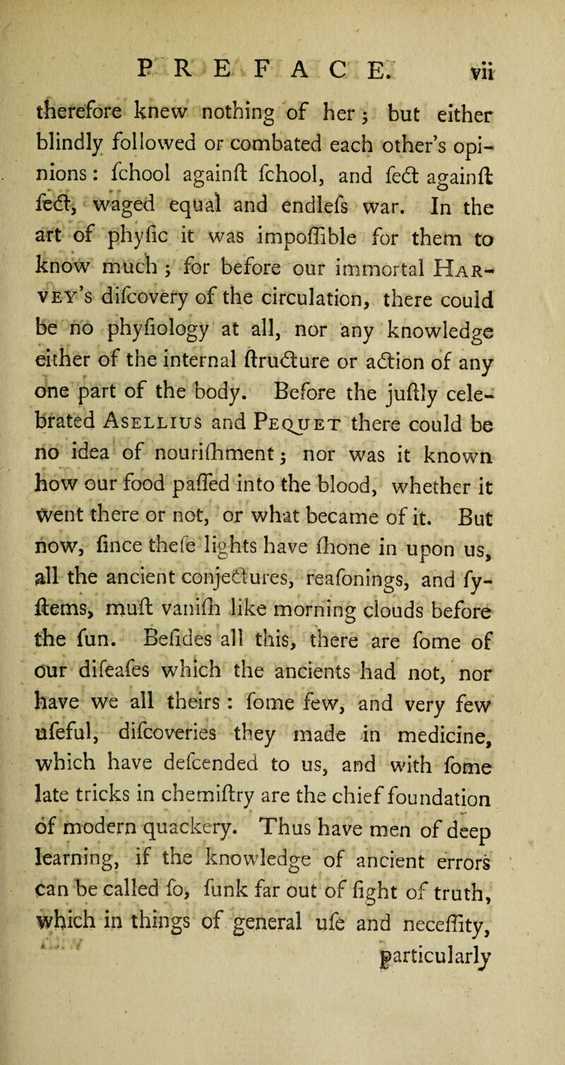 therefore knew nothing of her3 but either blindly followed or combated each other s opi¬ nions : fchool again# fchool, and fed again# fed, waged equal and endlefs war. In the art of phyfic it was impoffible for them to ♦ , know much 3 for before our immortal Har¬ vey’s difcovery of the circulation, there could be no phyfiology at all, nor any knowledge either of the internal ftrudure or adion of any one part of the body. Before the juftly cele¬ brated Asellius and Pequet there could be no idea of nouriihment 3 nor was it known how our food pafled into the blood, whether it Went there or not, or what became of it. But now, frnce thefe lights have (hone in upon us, all the ancient conjectures, reafonings, and fy- ftems, muff vanifh like morning clouds before the fun. Befides all this, there are feme of our difeafes which the ancients had not, nor have we all theirs: fome few, and very few ufeful, difcoveries they made in medicine, which have defcended to us, and with fome late tricks in chemiftry are the chief foundation of modern quackery. Thus have men of deep learning, if the knowledge of ancient errors can be called fo, funk far out of fight of truth, which in things of general ufe and necefiity, particularly