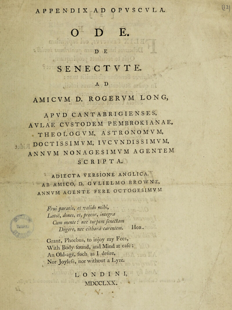 APPENDIX AD OPVSCVLA. O D E. % * *» *• » -^r- _ ^ D E SENECTVTE. A D AMICVM D. ROGERVM LONG, A P V D CANTABRIGIENSES, AVLAE CVSTODEM PEMBROKIANAE, theologvm, astronomvm, doctissimvm, ivcvndissimvm, annvm nonagesimvm agentem SCRIPTA. adiecta ^ersione anglica. ab AMICO, D. GVLIELMO BROWNE, ANNVM AGENTE FERE OCTOGESIMVM, pml paratis, 6t valido mihi, Latoe, dones, et, precor, integra Cum mente: nec turpem fenediam Degere, nec cithara carentem. Hor. Grant, Phoebus, to injoy my Fees, With Body found, and Mind at eafe : An Old-age, fuch as I delire, Nor Joylefs, nor without a Lyre. L O N D I N I, MDCCLXX. ' * - V, *