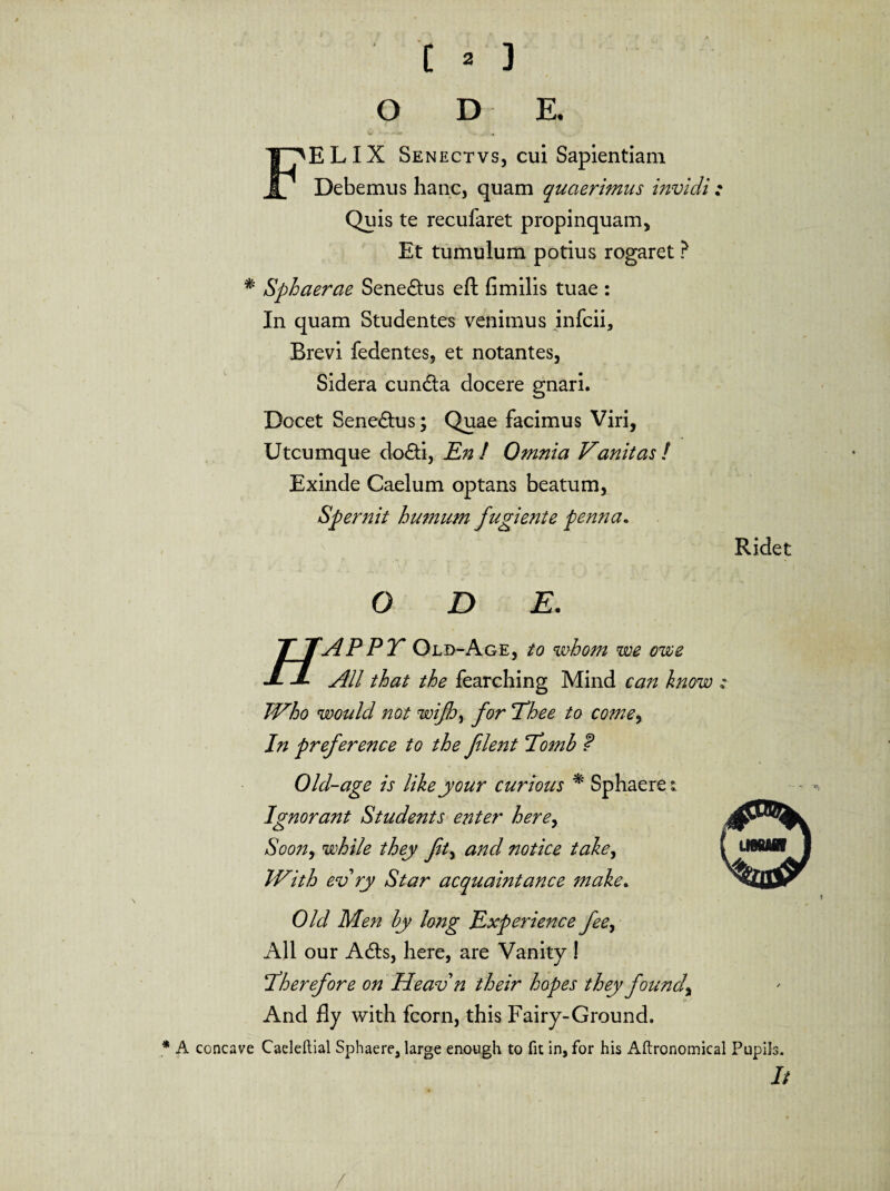 o D E. ‘ELIX Senectvs, cui Sapientiam Debemus hanc, quam quaerimus invidi : Quis te recufaret propinquam. Et tumulum potius rogaret ? * Sphaerae Senemus eft fimilis tuae : In quam Studentes venimus infcii. Brevi fedentes, et notantes, Sidera eunda docere gnari. Docet Senedus; Quae facimus Viri, Utcumque dodi, En! Omnia Vanitas/ Exinde Caelum optans beatum, Spernit humum fugiente penna. Ridet O D E. T TAPPT Old-Age, to whom we ovoe J- J- AU that the fearching Mind can know JVho would not wifh, for lEee to come, In preference to the flent Eomh f Old-age is likeyour Curtous * Sphaeret Ignorant Students enter here, Soon, while they fty and notice taley JVith evry Star acquaintance make. Old Men hy long Experience feey Ali our Ads, here, are Vanity I ‘Therefore on Heavn their hopes they foundy And fly with fcorn, this Fairy-Ground. * A concave Caeleftial Sphaere, large enough to fit in, for his Aftronomical Pupils. It /