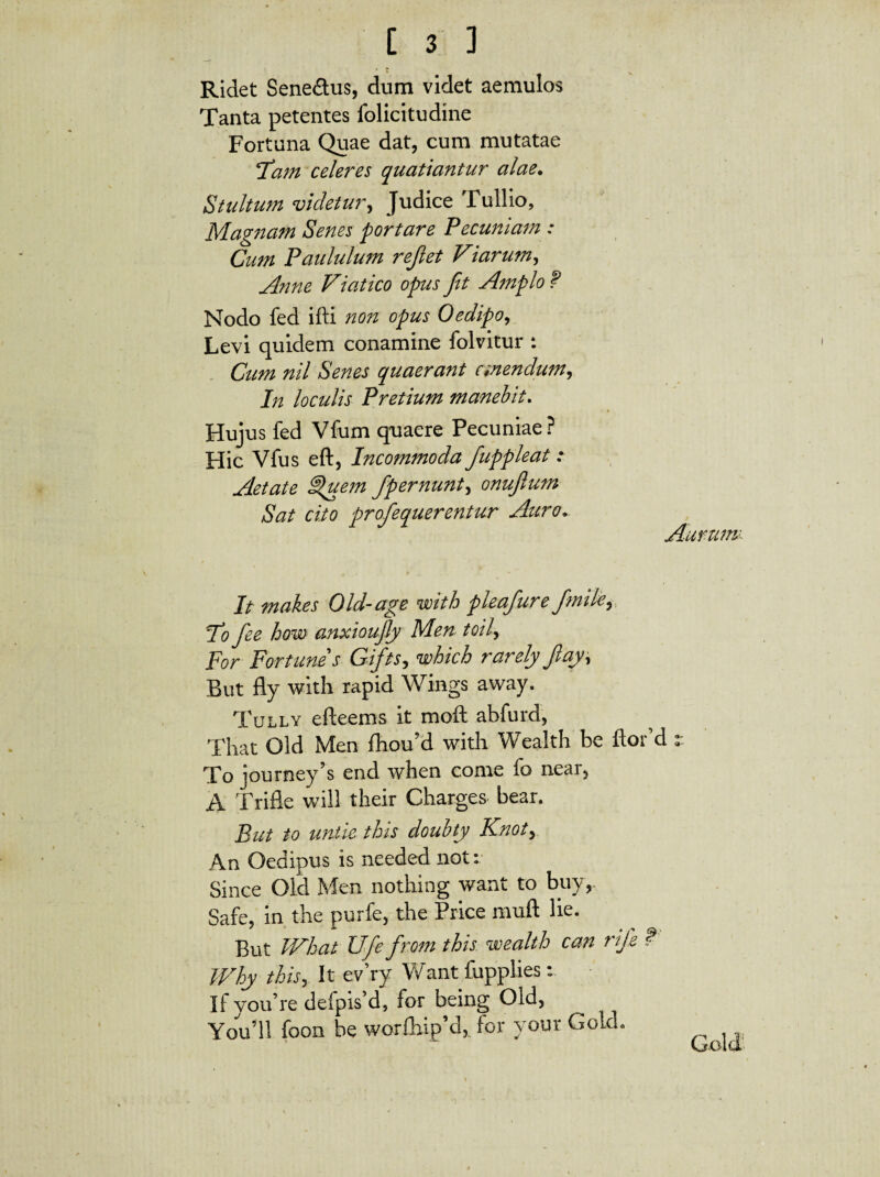 Ridet Sene&us, dum videt aemulos Tanta petentes folicitudine Fortuna Quae dat, cum mutatae Fam celeres quatiantur alae. Stultum videtur, Judi ce Tullio, Magnam Senes portare Pecuniam : Cum Paululum rejlet Viarum, Anne Viatico opus fit Amplo f Nodo fed illi non opus Oedipo, Levi quidem conamine folvitur : Cum nil Senes quaerant anendum, In loculis Pretium manebit. Hujus fed Vfum quaere Pecuniae? Hic Vfus eft, Incommoda fiuppleat: Aetate Suem fipernunt, onujlum Sat cito profiequerentur Auro. Aurunu It makes Old-age with pleafiure fimik, 1*0 fiee how anxioujly Men toil, For Fortune*s Gifits, which rarely Jlay\ But fly with rapid Wings away. Tully efteems it mofl abfurd, That Old Men £hou?d with Wealth be flor d To journey’s end when corne fo near, A Trifle will their Charges bear. But to untiethis doubty Knot> An Oedipus is needed not: Since Old Men nothing want to buy, Safe, in the purfe, the Price muft lie. But What Ufie from this wealth can rifie t Why this, It ev’ry Want fupplies: if yoifre defpisM, for being Old, You’11 foon be worlhipM, for your GokL G-old e 9