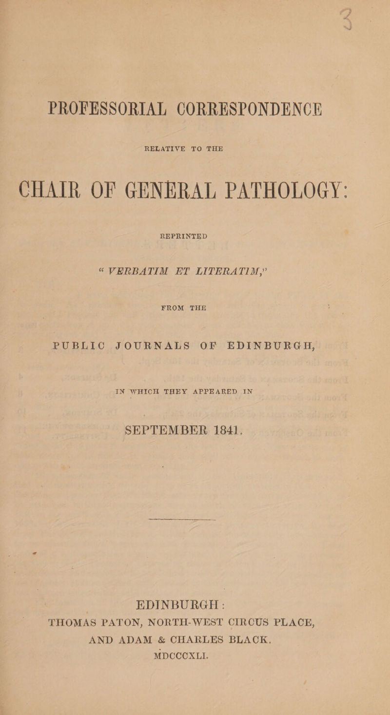 PROFESSORIAL CORRESPONDENCE RELATIVE TO THE CHAIR OF GENERAL PATHOLOGY REPRINTED « VERBATIM ET LITERATIM FROM THE PUBLIC JOURNALS OF EDINBURGH, IN WHICH THEY APPEARED IN SEPTEMBER 1841 EDINBURGH: THOMAS PATON, NORTH-WEST CIRCUS PLACE, AND ADAM &amp; CHARLES BLACK. MDCCCNLI.